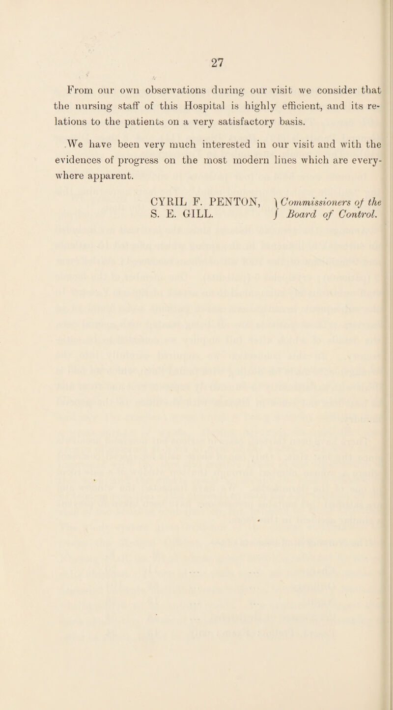 From our own observations during our visit we consider that the nursing staff of this Hospital is highly efficient, and its re¬ lations to the patients on a very satisfactory basis. We have been very much interested in our visit and with the evidences of progress on the most modern lines which are every¬ where apparent. CYRIL F. PENTON, ) Commissioners of the S. E. GILL. J Board of Control.