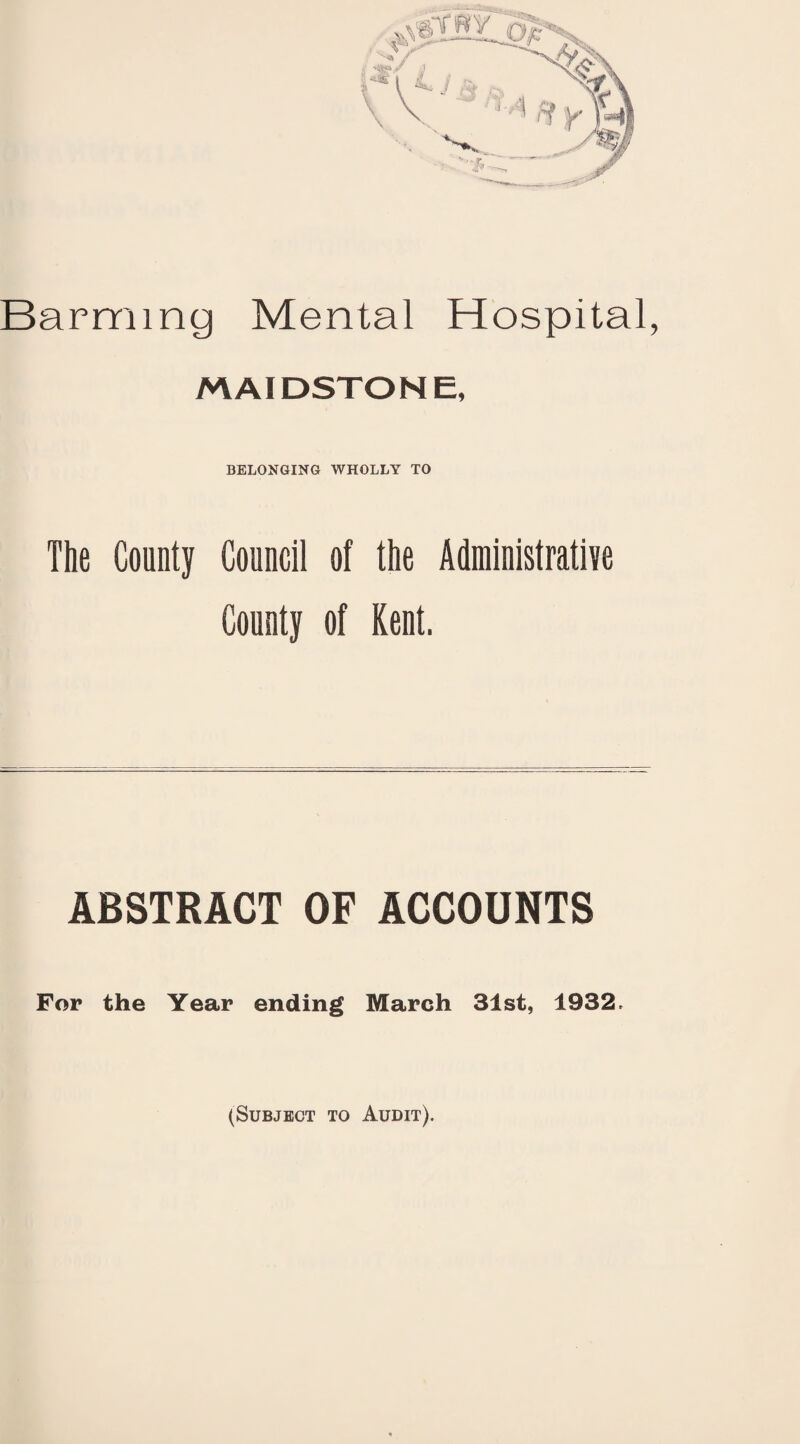 Barming Mental Hospital, MAIDSTONE, BELONGING WHOLLY TO The County Council of the Administrative County of Kent. ABSTRACT OF ACCOUNTS For the Year ending March 31st, 1932, (Subject to Audit).