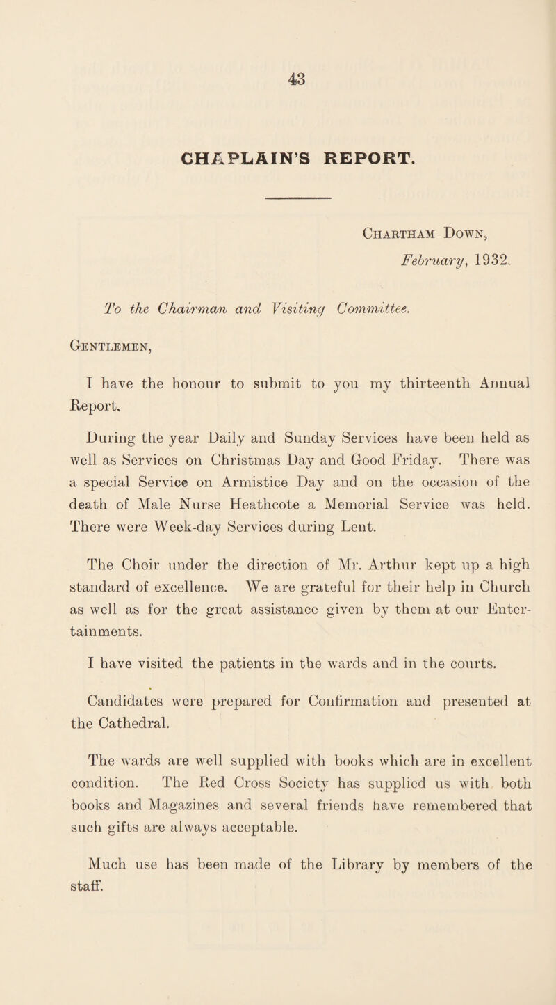 CHAPLAIN S REPORT. Chartham Down, February, 1932. To the Chairman and Visiting Committee. Gentlemen, I have the honour to submit to you my thirteenth Annual Report, During the year Daily and Sunday Services have been held as well as Services on Christmas Day and Good Friday. There was a special Service on Armistice Day and on the occasion of the death of Male Nurse Heathcote a Memorial Service was held. There were Week-day Services during Lent. The Choir under the direction of Mr. Arthur kept up a high standard of excellence. We are grateful for their help in Church as well as for the great assistance given by them at our Enter¬ tainments. I have visited the patients in the wards and in the courts. % Candidates were prepared for Confirmation and presented at the Cathedral. The wards are well supplied with books which are in excellent condition. The Red Cross Society has supplied us with both books and Magazines and several friends have remembered that such gifts are always acceptable. Much use has been made of the Library by members of the staff.