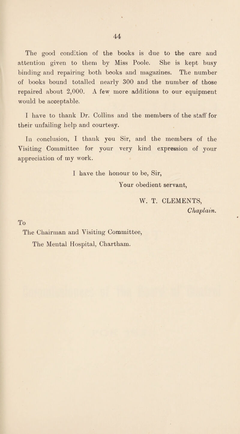 The good condition of the books is due to the care and attention given to them by Miss Poole. She is kept busy binding and repairing both books and magazines. The number of books bound totalled nearly 300 and the number of those repaired about 2,000. A few more additions to our equipment would be acceptable. I have to thank Dr. Collins and the members of the staff for their unfailing help and courtesy. In conclusion, I thank you Sir, and the members of the Visiting Committee for your very kind expression of your appreciation of my work. I have the honour to be, Sir, Your obedient servant, W. T. CLEMENTS, Chaplain. To The Chairman and Visiting Committee, The Mental Hospital, Chartham.