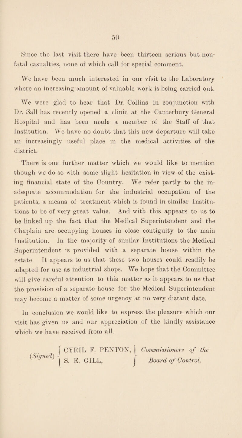 Since the last visit there have been thirteen serious but non- fatal casualties, none of which call for special comment. We have been much interested in our vfsit to the Laboratory where an increasing amount of valuable work is being carried ont. We were glad to hear that Dr. Collins in conjunction with Dr. Sail has recently opened a clinic at the Canterbury General Hospital and has been made a member of the Staff of that Institution. We have no doubt that this new departure will take an increasingly useful place in the medical activities of the district. There is one further matter which we would like to mention though we do so with some slight hesitation in view of the exist¬ ing financial state of the Country. We refer partly to the in¬ adequate accommodation for the industrial occupation of the patients, a means of treatment which is found in similar Institu¬ tions to be of very great value. And with this appears to us to be linked up the fact that the Medical Superintendent and the Chaplain are occupying houses in close contiguity to the main Institution. In the majority of similar Institutions the Medical Superintendent is provided with a separate house within the estate. It appears to us that these two houses could readily be adapted for use as industrial shops. We hope that the Committee will give careful attention to this matter as it appears to us that the provision of a separate house for the Medical Superintendent may become a matter of some urgency at no very distant date. In conclusion we would like to express the pleasure which our visit has given us and our appreciation of the kindly assistance which we have received from all. | CYRIL F. PENTON, j Commissioners of the (Signed) ^ ^ GILL, J Board of Control.