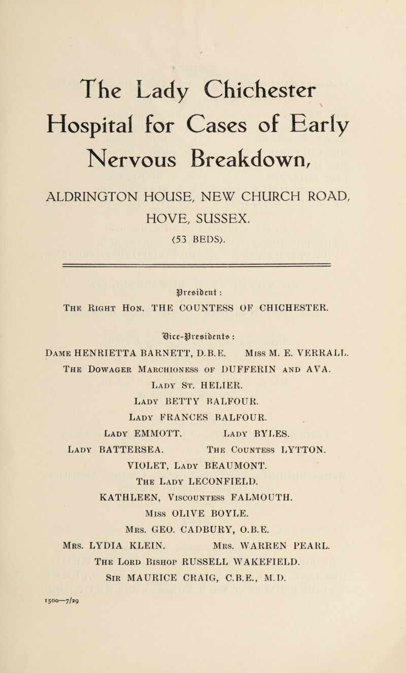 The Lady Chichester Hospital for Cases of Early Nervous Breakdown, ALDRINGTON HOUSE, NEW CHURCH ROAD, HOVE, SUSSEX. <53 BEDS). IBvesitunt : The Right Hon. THE COUNTESS OF CHICHESTER. H3ice--Presil>ente>: Dame HENRIETTA BARNETT, D.B.E. Miss M. E. VERRALL. The Dowager Marchioness of DUFFERIN and AVA. Lady St. HELIER. Lady BETTY BALFOUR. Lady FRANCES BALFOUR. Lady EMMOTT. Lady BYLES. Lady BATTERSEA. The Countess LYTTON. VIOLET, Lady BEAUMONT. The Lady LECONFIELD. KATHLEEN, Viscountess FALMOUTH. Miss OLIVE BOYLE. Mrs. GEO. CADBURY, O.B.E. Mrs. LYDIA KLEIN. Mrs. WARREN PEARL. 1500—7/29 The Lord Bishop RUSSELL WAKEFIELD. Sir MAURICE CRAIG, C.B.E., M.D.