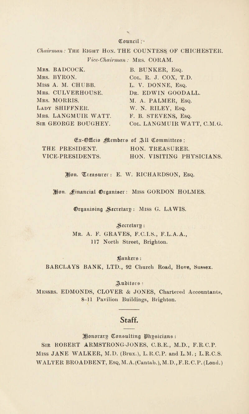 Council: - Chairman: The Right Hon. THE COUNTESS OF CHICHESTER. Vice-Chairman: Mrs. CO RAM. Mrs. BADCOCK. Mrs. BYRON. Miss A. M. CHUBB. Mrs. CULVERHOUSE. Mrs. MORRIS. Lady SHIFFNER. Mrs. LANGMUIR WATT. Sir GEORGE BOUGHEY. B. BUNKER, Esq. Col. R. J. COX, T.D. L. V. DONNE, Esq. Dr. EDWIN GOODALL. M. A. PALMER, Esq. W. N. RILEY, Esq. F. B. STEVENS, Esq. Col. LANGMUIR WATT, C.M.G. Cx-<0fffcio JHembers of Committees : THE PRESIDENT. HON. TREASURER. VICE-PRESIDENTS. HON. VISITING PHYSICIANS. Don. TEveasurer: E. W. RICHARDSON, Esq. Dou ^financial Organiser: Miss GORDON HOLMES. Organising <Secretar;o : Miss G. LA WIS. (^ectetarj): Mr. A. F. GRAVES, F.C.I.S., F.L.A.A., 117 North Street, Brighton. jankers : BARCLAYS BANK, LTD., 92 Church Road, Hove, Sussex. Jtubiiors : Messrs. EDMONDS, CLOVER & JONES, Chartered Accountants, 8-11 Pavilion Buildings, Brighton. Staff. Dottovarg Consulting physicians : Sir ROBERT ARMSTRONG-JONES, C.B.E., M.D., F.R.C.P. Miss JANE WALKER, M.D. (Brux.), L.R.C.P. and L.M.; L.R.C.S. WALTER BROADBENT, Esq, M. A.(Cantab.), M.D., F.R.C. P. (Lend.)