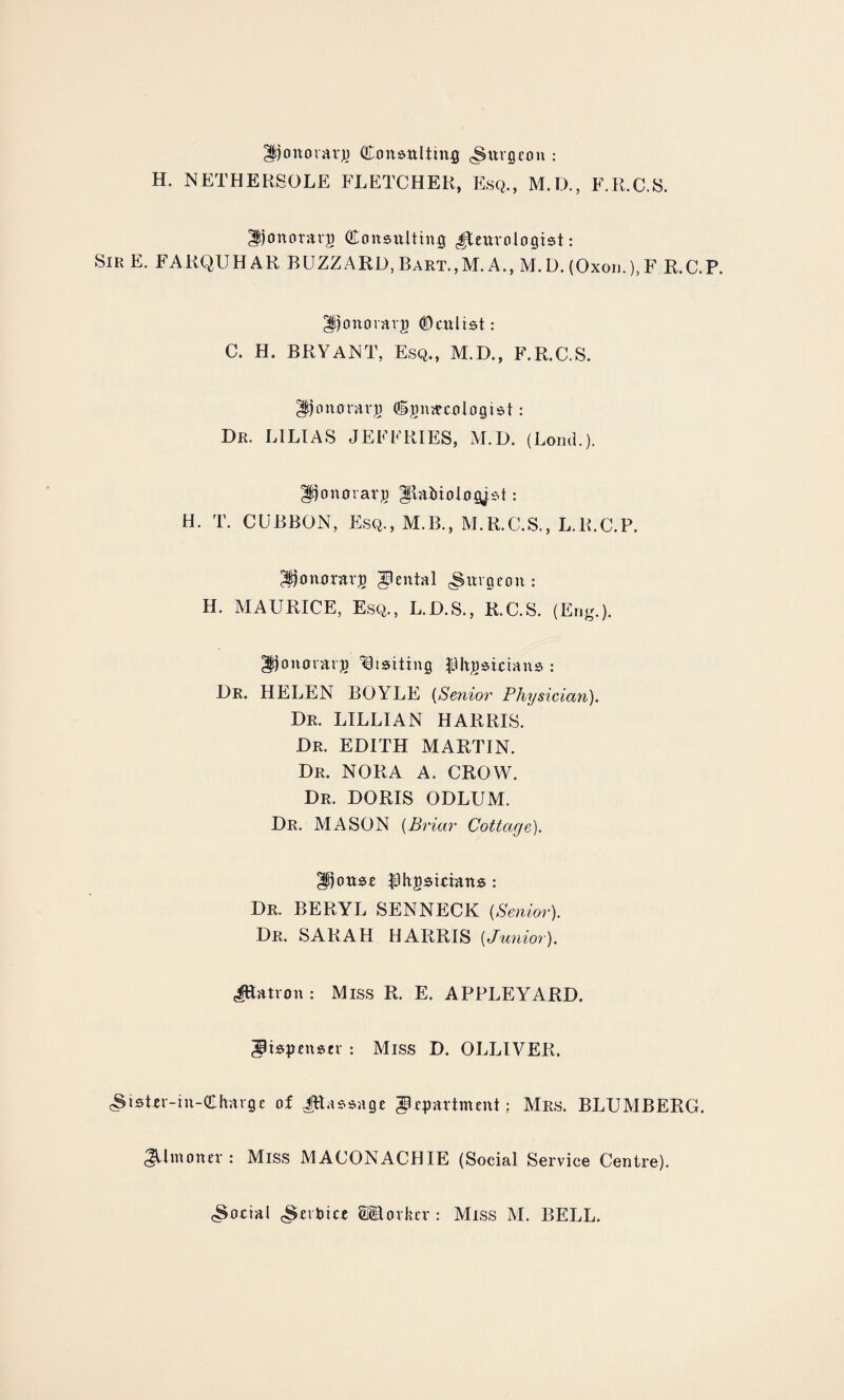 Htjonorarp <Eonsnlthi§ cSnvgeon : H. NETHERSOLE FLETCHER, Esq., M.D., F.R.C.S. Donorarp GDonsnlttn# Jtenrologist: SirE. FARQUHAR BUZZARD, Bart.,M. A., M.D. (Oxon.),F R.C.P. ^onorarp ©enlist: C. H. BRYANT, Esq., M.D., F.R.C.S. gijoiurrarp (Spmecotogist: Dr. LILIAS JEFFRIES, M.D. (Lond.). Donflrarj) ^Ratoologjst: H. T. CUBBON, Esq., M.B., M.R.C.S., L.R.C.P. ^tjonerrarp Rental burgeon : H. MAURICE, Esq., L.D.S., R.C.S. (Eng.). Jponmavp Visiting Pltpstcians : Dr. HELEN BOYLE (Senior Physician). Dr. LILLIAN HARRIS. Dr. EDITH MARTIN. Dr. NORA A. CROW. Dr. DORIS ODLUM. Dr. MASON (Briar Cottage). gitottse pitpsirians : Dr. BERYL SENNECK {Senior). Dr. SARAH HARRIS [Junior). JJatron : Miss R. E. APPLEYARD. dispenser : Miss D. OLLIVER. cStsUr-in-QLharge of JRassage department; Mrs. BLUMBERG. Almoner: Miss MACONACHIE (Social Service Centre).