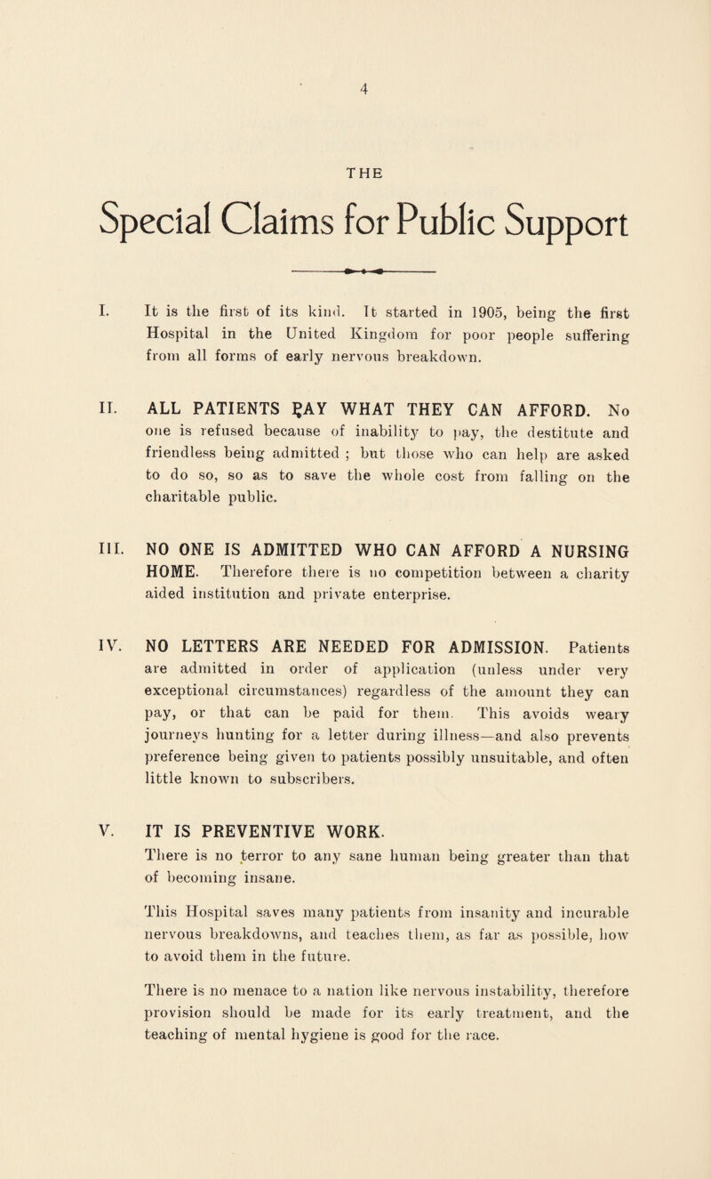 THE Special Claims for Public Support I. It is the first of its kind. Tt started in 1905, being the first Hospital in the United Kingdom for poor people suffering from all forms of early nervous breakdown. II. ALL PATIENTS £ AY WHAT THEY CAN AFFORD. No one is refused because of inability to pay, the destitute and friendless being admitted ; but those who can help are asked to do so, so as to save the whole cost from falling on the charitable public. III. NO ONE IS ADMITTED WHO CAN AFFORD A NURSING HOME. Therefore there is no competition between a charity aided institution and private enterprise. IV. NO LETTERS ARE NEEDED FOR ADMISSION. Patients are admitted in order of application (unless under very exceptional circumstances) regardless of the amount they can pay, or that can be paid for them. This avoids weary journeys hunting for a letter during illness—and also prevents preference being given to patients possibly unsuitable, and often little known to subscribers. V. IT IS PREVENTIVE WORK. There is no terror to any sane human being greater than that of becoming insane. This Hospital saves many patients from insanity and incurable nervous breakdowns, and teaches them, as far as possible, bow to avoid them in the future. There is no menace to a nation like nervous instability, therefore provision should be made for its early treatment, and the teaching of mental hygiene is good for the race.