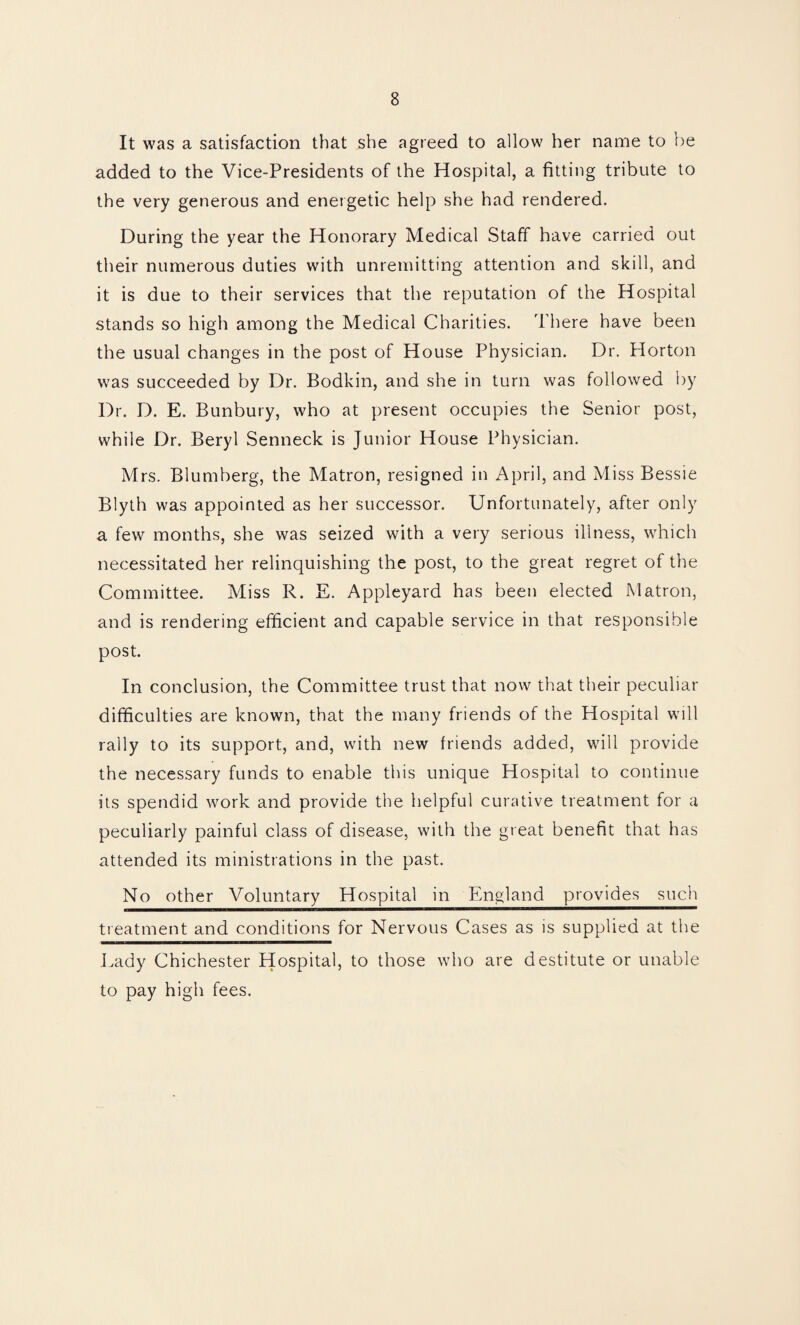 It was a satisfaction that she agreed to allow her name to be added to the Vice-Presidents of the Hospital, a fitting tribute to the very generous and energetic help she had rendered. During the year the Honorary Medical Staff have carried out their numerous duties with unremitting attention and skill, and it is due to their services that the reputation of the Hospital stands so high among the Medical Charities. There have been the usual changes in the post of House Physician. Dr. Horton was succeeded by Dr. Bodkin, and she in turn was followed by Dr. D. E. Bunbury, who at present occupies the Senior post, while Dr. Beryl Senneck is Junior House Physician. Mrs. Blumberg, the Matron, resigned in April, and Miss Bessie Blyth was appointed as her successor. Unfortunately, after only a few months, she was seized with a very serious illness, which necessitated her relinquishing the post, to the great regret of the Committee. Miss R. E. Appleyard has been elected Matron, and is rendering efficient and capable service in that responsible post. In conclusion, the Committee trust that now that their peculiar difficulties are known, that the many friends of the Hospital will rally to its support, and, with new friends added, will provide the necessary funds to enable this unique Hospital to continue its spendid work and provide the helpful curative treatment for a peculiarly painful class of disease, with the great benefit that has attended its ministrations in the past. No other Voluntary Hospital in England provides such treatment and conditions for Nervous Cases as is supplied at the Lady Chichester Hospital, to those who are destitute or unable to pay high fees.