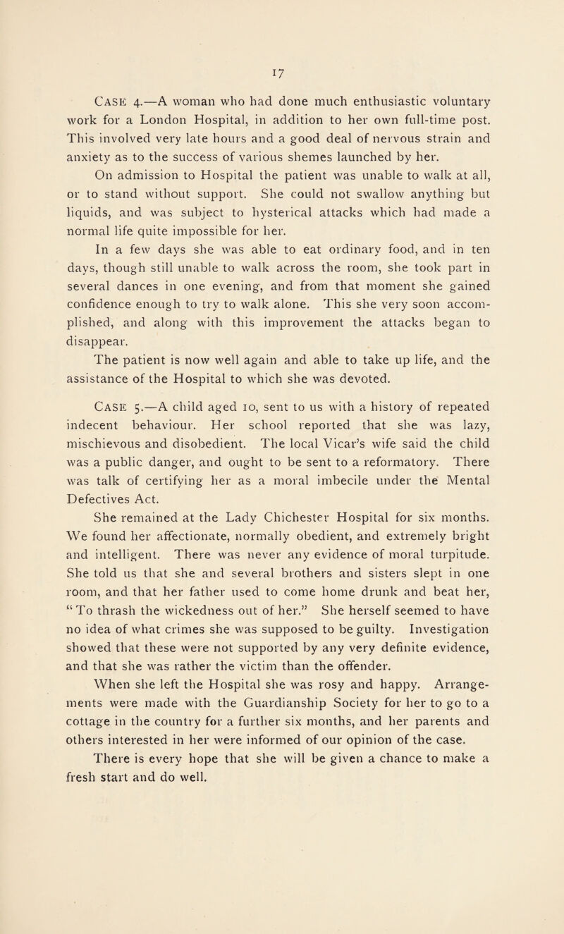 Case 4.—A woman who had done much enthusiastic voluntary work for a London Hospital, in addition to her own full-time post. This involved very late hours and a good deal of nervous strain and anxiety as to the success of various shemes launched by her. On admission to Hospital the patient was unable to walk at all, or to stand without support. She could not swallow anything but liquids, and was subject to hysterical attacks which had made a normal life quite impossible for her. In a few days she was able to eat ordinary food, and in ten days, though still unable to walk across the room, she took part in several dances in one evening, and from that moment she gained confidence enough to try to walk alone. This she very soon accom¬ plished, and along with this improvement the attacks began to disappear. The patient is now well again and able to take up life, and the assistance of the Hospital to which she was devoted. Case 5.—A child aged 10, sent to us with a history of repeated indecent behaviour. Her school reported that she was lazy, mischievous and disobedient. The local Vicar’s wife said the child was a public danger, and ought to be sent to a reformatory. There was talk of certifying her as a moral imbecile under the Mental Defectives Act. She remained at the Lady Chichester Hospital for six months. We found her affectionate, normally obedient, and extremely bright and intelligent. There was never any evidence of moral turpitude. She told us that she and several brothers and sisters slept in one room, and that her father used to come home drunk and beat her, “To thrash the wickedness out of her.” She herself seemed to have no idea of what crimes she was supposed to be guilty. Investigation showed that these were not supported by any very definite evidence, and that she was rather the victim than the offender. When she left the Hospital she was rosy and happy. Arrange¬ ments were made with the Guardianship Society for her to go to a cottage in the country for a further six months, and her parents and others interested in her were informed of our opinion of the case. There is every hope that she will be given a chance to make a fresh start and do well.
