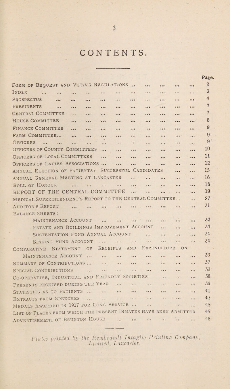 CONTENTS. Form of Bequest and Voting Regulations ... Index . Prospectus . Presidents . Central Committee House Committee Finance Committee Farm Committee... Officers . Officers of County Committees.. Officers of Local Committees Officers of Ladies’ Associations.. . Annual Election of Patients : Successful Candidates . Annual General Meeting at Lancaster . Roll of Honour ... ... ••• ••• ••• ••• ••• REPORT OF THE CENTRAL COMMITTEE . Medical Superintendent’s Report to the Central Committee. Auditor’s Report ... ... ... ... ... ... ... ... ... Balance Sheets : Maintenance. Account ... ... ... ... ... ... ... Estate and Buildings Improvement Account . Sustentation Fund Annual Account . Sinking Fund Account Comparative Statement of Receipts and Expenditure on Maintenance Account.. . Summary of Contributions. •'. Special Contributions ... . Co-operative, Industrial and Friendly Societies . Presents received during the Year . Statistics as to Patients ... . •. ... . Extracts from Speeches . ••• Medals Awarded in 1917 for Long Service ... . List of Places from which the present Inmates have been Admitted Advertisement of Brunton HoubE ... ... Page 2 3 4 7 7 8 9 9 9 10 11 12 15 16 18 19 27 31 32 34 34 34 3G 37 33 38 39 41 41 45 45 48 Plates printed by the Rembrandt Intaglio Printing Company, Limited, Lancaster.