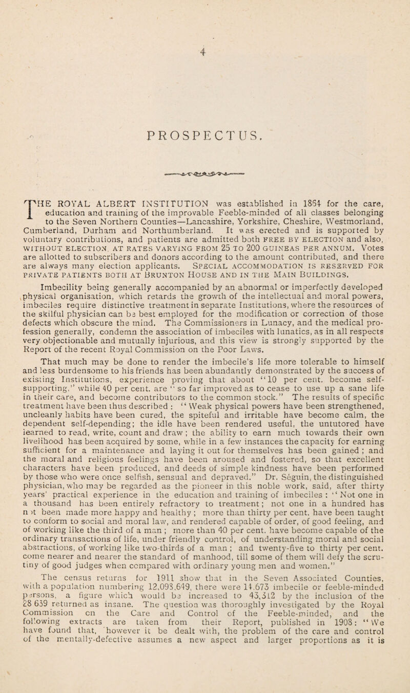 PROSPECTUS. THE ROYAL ALBERT INSTITUTION was established in 1854- for the care, education and training of the improvable Feeble-minded of all classes belonging to the Seven Northern Counties—Lancashire, Yorkshire, Cheshire, Westmorland, Cumberland, Durham and Northumberland. It was erected and is supported by voluntary contributions, and patients are admitted both free by election and also, WITHOUT ELECTION, AT RATES VARYING FROM 25 TO 200 GUINEAS PER ANNUM. Votes are allotted to subscribers and donors according to the amount contributed, and there are always many election applicants. Special accommodation is reserved for PRIVATE PATIENTS BOTH AT BRUNTON HOUSE AND IN THE MAIN BUILDINGS. Imbecility being generally accompanied by an abnormal or imperfectly developed physical organisation, which retards the growth of the intellectual and moral powers, imbeciles require distinctive treatment in separate Institutions, where the resources of the skilful physician can be best employed for the modification or correction of those defects which obscure the mind. The Commissioners in Lunacy, and the medical pro¬ fession generally, condemn the association of imbeciles with lunatics, as in all respects very objectionable and mutually injurious, and this view is strongly supported by the Report of the recent Royal Commission on the Poor Laws. That much may be done to render the imbecile’s life more tolerable to himself and less burdensome to his friends has been abundantly demonstrated by the success of existing Institutions, experience proving that about “10 per cent, become self- supporting,” while 40 per cent, are “ so far improved as to cease to use up a sane life in their care, and become contributors to the common stock.” The results of specific treatment have been thus described : “ Weak physical powers have been strengthened, uncleanly habits have been cured, the spiteful and irritable have become calm, the dependent self-depending; the idle have been rendered useful, the untutored have learned to read, write, count and draw ; the ability to earn much towards their own livelihood has been acquired by some, while in a few instances the capacity for earning sufficient for a maintenance and laying it out for themselves has been gained ; and the moral and religious feelings have been aroused and fostered, so that excellent characters have been produced, and deeds of simple kindness have been performed by those who were once selfish, sensual and depraved.” Dr. Seguin, the distinguished physician, who may be regarded as the pioneer in this noble work, said, after thirty years’ practical experience in the education and training of imbeciles: “ Not one in a thousand has been entirely refractory to treatment; not one in a hundred has n >t been made more happy and healthy ; more than thirty per cent, have been taught to conform to social and moral law, and rendered capable of order, of good feeling, and of working like the third of a man ; more than 40 per cent, have become capable of the ordinary transactions of life, under friendly control, of understanding moral and social abstractions, of working like two-thirds of a man ; and twenty-five to thirty per cent, come nearer and nearer the standard of manhood, tiil some of them will defy the scru¬ tiny of good judges when compared with ordinary young men and women.” The census returns for 1911 show that in the Seven Associated Counties, with a population numbering 12,093.649, there were 14.673 imbecile or feeble-minded persons, a figure which would be increased to 43,5i2 by the inclusion of the 28 639 returned as insane. The question was thoroughly investigated by the Royal Commission cn the Care and Control of the Feeble-minded, and the following extracts are taken from their Report, published in 1908: “ We have found that, however it be dealt with, the problem of the care and control of the ir.entally-defective assumes a new aspect and larger proportions as it is