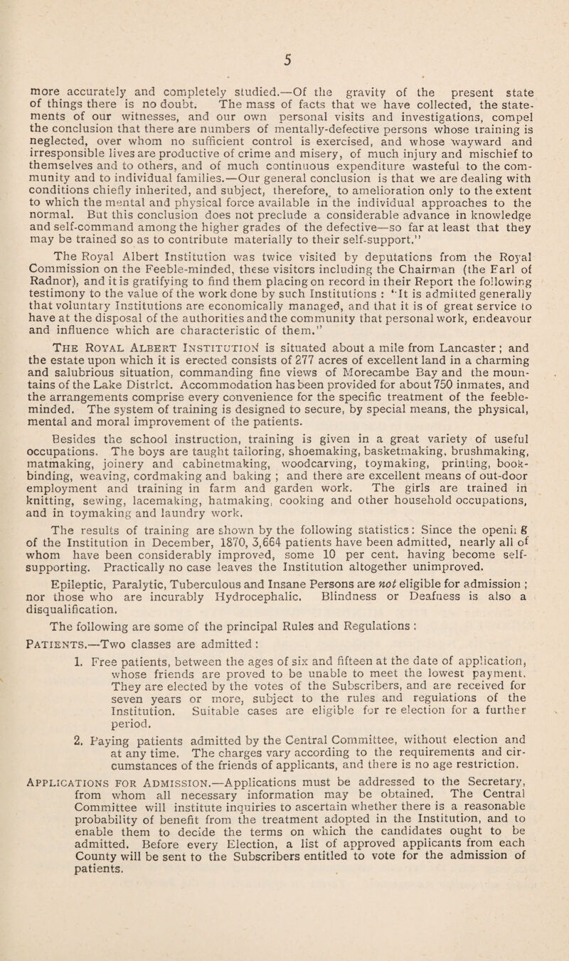 more accurately and completely studied.—Of the gravity of the present state of things there is no doubt. The mass of facts that we have collected, the state¬ ments of our witnesses, and our own personal visits and investigations, compel the conclusion that there are numbers of mentally-defective persons whose training is neglected, over whom no sufficient control is exercised, and whose wayward and irresponsible lives are productive of crime and misery, of much injury and mischief to themselves and to others, and of much continuous expenditure wasteful to the com¬ munity and to individual families.—Our general conclusion is that we are dealing with conditions chiefly inherited, and subject, therefore, to amelioration only to the extent to which the mental and physical force available in the individual approaches to the normal. But this conclusion does not preclude a considerable advance in knowledge and self-command among the higher grades of the defective—so far at least that they may be trained so as to contribute materially to their self-support.” The Royal Albert Institution was twice visited by deputations from the Royal Commission on the Feeble-minded, these visiters including the Chairman (the Earl of Radnor), and it is gratifying to find them placing on record in their Report the following testimony to the value of the work done by such Institutions : ‘ It is admitted generally that voluntary Institutions are economically managed, and that it is of great service to have at the disposal of the authorities and the community that personal work, endeavour and influence which are characteristic of them.” The Royal Albert Institution is situated about a mile from Lancaster; and the estate upon which it is erected consists of 277 acres of excellent land in a charming and salubrious situation, commanding fine views of Morecambe Bay and the moun¬ tains of the Lake District. Accommodation has been provided for about 750 inmates, and the arrangements comprise every convenience for the specific treatment of the feeble¬ minded. The system of training is designed to secure, by special means, the physical, mental and moral improvement of the patients. Besides the school instruction, training is given in a great variety of useful occupations. The boys are taught tailoring, shoemaking, basketmaking, brushmaking, matmaking, joinery and cabinetmaking, woodcarving, toymaking, printing, book¬ binding, weaving, cordmaking and baking ; and there are excellent means of out-door employment and training in farm and garden work. The girls are trained in knitting, sewing, lacemaking, hatmaking, cooking and other household occupations, and in toymaking and laundry work. The results of training are shown by the following statistics: Since the openii 8 of the Institution in December, 1870, 3,664 patients have been admitted, nearly all of whom have been considerably improved, some 10 per cent, having become self- supporting. Practically no case leaves the Institution altogether unimproved. Epileptic, Paralytic, Tuberculous and Insane Persons are not eligible for admission ; nor those who are incurably Hydrocephalic. Blindness or Deafness is also a disqualification. The following are some of the principal Rules and Regulations : Patients.—Two classes are admitted : 1. Free patients, between the ages of six and fifteen at the date of application, whose friends are proved to be unable to meet the lowest payment. They are elected by the votes of the Subscribers, and are received for seven years or more, subject to the rules and regulations of the Institution. Suitable cases are eligible for re election for a further period. 2. Paying patients admitted by the Central Committee, without election and at any time. The charges vary according to the requirements and cir¬ cumstances of the friends of applicants, and there is no age restriction. Applications for Admission.—A-pplications must be addressed to the Secretary, from whom all necessary information may be obtained. The Central Committee will institute inquiries to ascertain whether there is a reasonable probability of benefit from the treatment adopted in the Institution, and to enable them to decide the terms on which the candidates ought to be admitted. Before every Election, a list of approved applicants from each County will be sent to the Subscribers entitled to vote for the admission of patients.