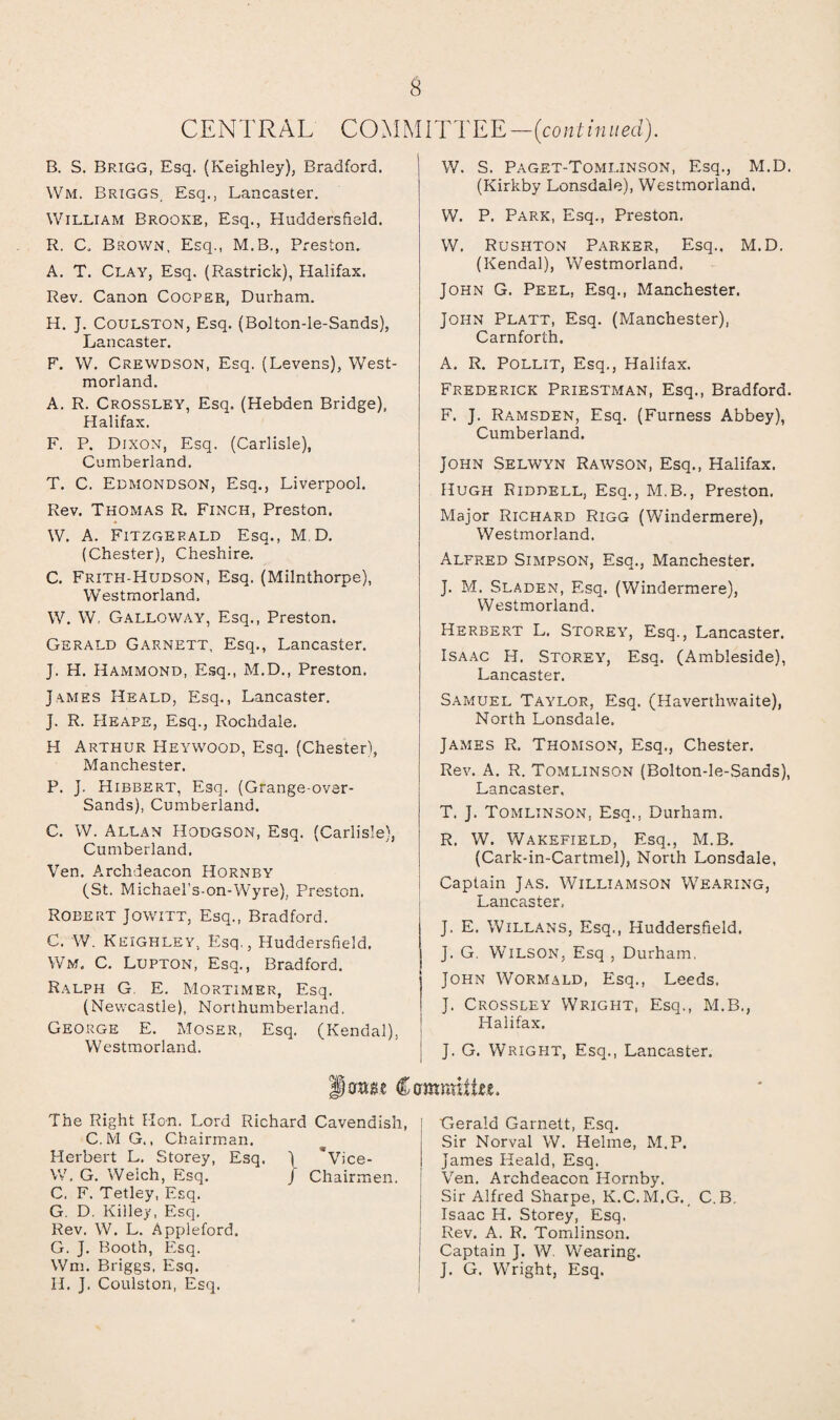 CENTRAL COMMITTEE—(continued). B. S. Brigg, Esq, (Keighley), Bradford. Wm, Briggs, Esq., Lancaster. William Brooke, Esq., Huddersfield. R. C. Brown, Esq., M.B., Preston. A. T. Clay, Esq. (Rastrick), Halifax. Rev. Canon Cooper, Durham. H. J. Coulston, Esq. (Bolton-le-Sands), Lancaster. F. W. Crewdson, Esq. (Levens), West¬ morland. A. R. Crossley, Esq. (Hebaen Bridge), Halifax. F. P. Dixon, Esq. (Carlisle), Cumberland. T. C. Edmondson, Esq., Liverpool. Rev. Thomas R. Finch, Preston. W. A. Fitzgerald Esq., M D. (Chester), Cheshire. C. Frith-Hudson, Esq. (Milnthorpe), Westmorland. W. W, Galloway, Esq., Preston. Gerald Garnett, Esq., Lancaster. J. H. Hammond, Esq., M.D., Preston. James Heald, Esq., Lancaster. j. R. Heape, Esq., Rochdale. H Arthur Heywood, Esq. (Chester), Manchester. P. J. Hibbert, Esq. (Grange-over- Sands), Cumberland. C. W. Allan Hodgson, Esq. (Carlisle), Cumberland. Ven. Archdeacon Hornby (St. Michael’s-on-Wyre), Preston. Robert Jowitt, Esq., Bradford. C. W. Keighley, Esq,, Huddersfield. Wm. C. Lupton, Esq., Bradford. Ralph G E. Mortimer, Esq. (Newcastle), Northumberland. George E. Moser, Esq. (Kendal), Westmorland. W. S. Paget-Tomi.inson, Esq., M.D. (Kirkby Lonsdale), Westmorland. W. P. Parx, Esq., Preston. W. Rushton Parker, Esq.. M.D. (Kendal), Westmorland. John G. Peel, Esq., Manchester. John Platt, Esq. (Manchester), Carnforth. A. R. Pollit, Esq., Halifax. Frederick Priestman, Esq., Bradford. F. J. Ramsden, Esq. (Furness Abbey), Cumberland. John Selwyn Rawson, Esq., Halifax. Hugh Riddell, Esq., M.B., Preston. Major Richard Rigg (Windermere), Westmorland. Alfred Simpson, Esq., Manchester. J. M. Sladen, Esq. (Windermere), Westmorland. Herbert L. Storey, Esq., Lancaster. Isaac H. Storey, Esq. (Ambieside), Lancaster. Samuel Taylor, Esq. (Haverthwaite), North Lonsdale. James R. Thomson, Esq., Chester. Rev. A. R. Tomlinson (Bolton-le-Sands), Lancaster, T. J. Tomlinson, Esq., Durham. R. W. Wakefield, Esq., M.B. (Cark-in-Cartmel), North Lonsdale, Captain Jas. Williamson Wearing, Lancaster, J. E. Willans, Esq., Huddersfield. J. G. Wilson, Esq , Durham. John Wormald, Esq., Leeds. J. Crossley Wright, Esq., M.B., Halifax. J. G. Wright, Esq., Lancaster. lor»8.e Cammiike, The Right Hon. Lord Richard Cavendish C. M G., Chairman. Herbert L. Storey, Esq. J *V;ce- W. G. Welch, Elsq. J Chairmen. C. F. Tetley, Esq. G. D. Killey, Esq. Rev. W. L. Appleford. G. J. Booth, Esq. Wm. Briggs, Esq. H. J. Coulston, Esq. Gerald Garnett, Esq. Sir Norval W. Helme, M.P. James Heald, Esq. Ven. Archdeacon Hornby. Sir Alfred Sharpe, K.C. M.G. _ C.B. Isaac H. Storey, Esq. Rev. A. R. Tomlinson. Captain J. W. Wearing. J. G. Wright, Esq.