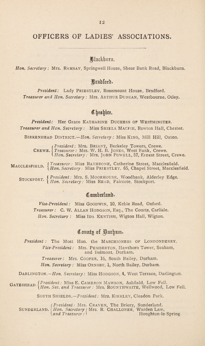 OFFICERS OF LADIES’ ASSOCIATIONS JIackIront. Hon. Secretary ; Mrs. Ramsay, Springwell House, Shear Bank Road, Blackburn. f rnbfotb. President: Lady Priestley, Rosemount House, Bradford. Treasurer ar.d Hon. Secretary : Mrs. Arthur Duncan, Westbourne, Otley. President: Her Grace Katharine Duchess of Westminster. Treasurer and Hon. Secretary : Miss Shiela Macfie, Rowton Hall, Chester. Birkenhead District.—Hon. Secretary : Miss King, Mill Hill, Oxton. i President: Mrs. Briant, Berkeley Towers, Crewe. Crewe, j Treasurer: Mrs. W. H. B. Jones, West Bank, Crewe. \Hon. Secretary: Mrs. John Powell, 57, Ernest Street, Crewe. M [Treasurer: Miss Rathbone, Catherine Street, Macclesfield, ' [Hon. Secretary: Miss Priestley, 65, Chapel Street, Macclesfield. c n [President: Mrs. S. Moorhouse, Woiodbank, Alderley Edge. ‘ \ Hon. Secretary: Miss Read, Faircote, Stockport. Vice-President: Miss Goodwin, 10, Keble Road, Oxford. Treasurer: C. W. Allan Hodgson, Esq., The Courts, Carlisle, Hon. Secretary : Miss Ida Kentish, Wigton Hall, Wigton. President : The Most Hon. the Marchioness of Londonderry. Vice-President: Mrs. Pemberton, Hawthorn Tower, Seaham, and Belmont, Durham. Treasurer: Mrs. Cooper, 16, South Bailey, Durham. Hon. Secretary : Miss Ornsby, 1, North Bailey, Durham. Darlington.—Hon. Secretary: Miss Hodgson, 4, West Terrace, Darlington, . ^President: Miss E, Cameron Mawson, Ashfield, Low Fell. [Hon. Sec. and Treasurer : Mrs. Rounthwaite, Wellwood, Low Fell. South Shields.—President: Mrs. Kirkley, Cleadon Park.