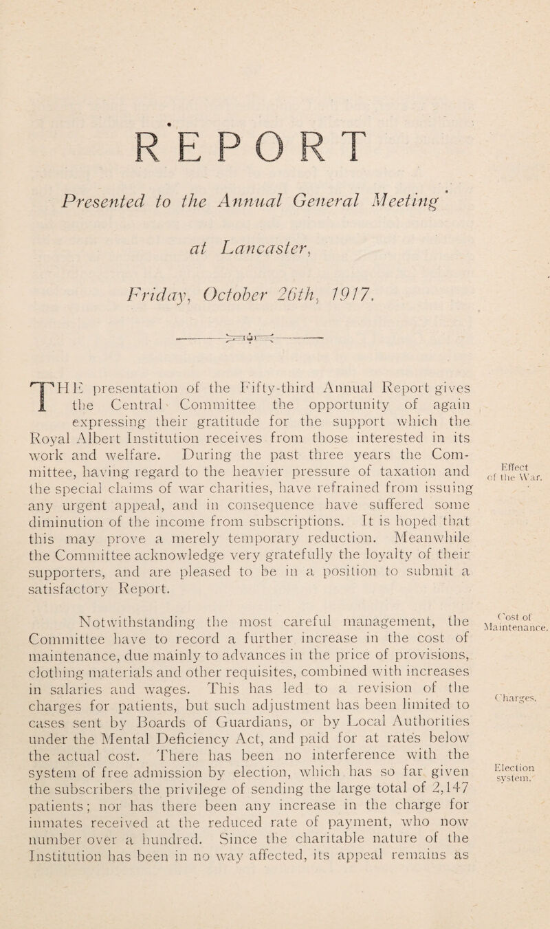 Presented to the Annual General Meeting at Lancaster, Friday, October 26th^ 1917. nPIIE presentation of the Fifty-third Annual Report gives 1 the Central Committee the opportunity of again expressing their gratitude for the support which the Royal Albert Institution receives from those interested in its work and welfare. During the past three years the Com¬ mittee, having regard to the heavier pressure of taxation and the special claims of war charities, have refrained from issuing any urgent appeal, and in consequence have suffered some diminution of the income from subscriptions. It is hoped that this may prove a merely temporary reduction. Meanwhile the Committee acknowledge very gratefully the loyalty of their supporters, and are pleased to be in a position to submit a satisfactory Report. Notwithstanding the most careful management, the Committee have to record a further increase in the cost of maintenance, due mainly to advances in the price of provisions, clothing materials and other requisites, combined with increases in salaries and wages. This has led to a revision of the charges for patients, but such adjustment has been limited to cases sent by Boards of Guardians, or by Local Authorities under the Mental Deficiency Act, and paid for at rate's below the actual cost. There has been no interference with the system of free admission by election, which has so far given the subscribers the privilege of sending the large total of 2,147 patients; nor has there been any increase in the charge for inmates received at the reduced rate of payment, who now number over a hundred. Since the charitable nature of the Institution has been in no way affected, its appeal remains as Effect cf the War. Cost of Maintenance. Charges. Election system.