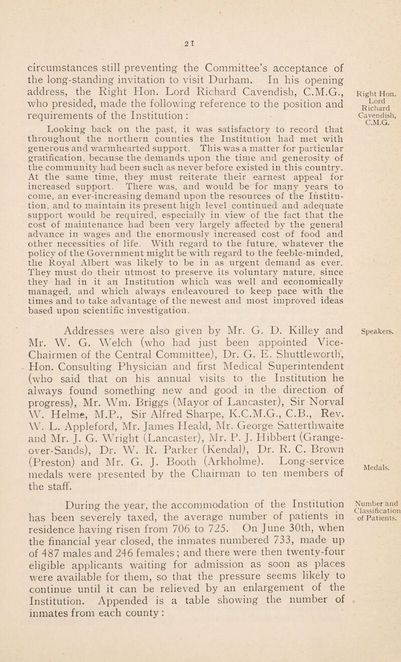 circumstances still preventing the Committee’s acceptance of the long-standing invitation to visit Durham. In his opening address, the Right Hon. Lord Richard Cavendish, C.M.G., who presided, made the following reference to the position and requirements of the Institution : Looking back on the past, it was satisfactory to record that throughout the northern counties the Institution had met with generous and warmhearted support. This was a matter for particular gratification, because the demands upon the time and generosity of the community had been such as never before existed in this country. At the same time, they must reiterate their earnest appeal for increased support. There was, and would be for many years to come, an ever-increasing demand upon the resources of the Institu¬ tion, and to maintain its present high level continued and adequate support would be required, especially in view of the fact that the cost of maintenance had been very largely affected by the general advance in wages and the enormously increased cost of food and other necessities of life. With regard to the future, whatever the policy of the Government might be with regard to the feeble-minded, the Royal Albert was likely to be in as urgent demand as ever. They must do their utmost to preserve its voluntary nature, since they had in it an Institution which was well and economically managed, and which always endeavoured to keep pace with the times and to take advantage of the newest and most improved ideas based upon scientific investigation. Addresses were also given by Mr. G. D. Killey and Mr. W. G. Welch (who had just been appointed Vice- Chairmen of the Central Committee), Dr. G. E. Shuttleworth, Hon. Consulting Physician and first Medical Superintendent (who said that on his annual visits to the Institution he always found something new and good in the direction of progress), Mr. Wm. Briggs (Mayor of Lancaster), Sir Norval W. Helme, M.P., Sir Alfred Sharpe, K.C.M.G., C.B., Rev. W. L. Appleford, Mr. James Heald, Mr. George Satterthwaite and Mr. J. G. Wright (Lancaster), Mr. P. J. Hibbert (Grange- over-Sands), Dr. W. R. Parker (Kendal), Dr. R. C. Brown (Preston) and Mr. G. J. Booth (Arkholme). Long-service medals were presented by the Chairman to ten members of the staff. During the year, the accommodation of the Institution has been severely taxed, the average number of patients in residence having risen from 706 to 725. On June 30th, when the financial year closed, the inmates numbered 733, made up of 487 males and 246 females ; and there were then twenty-four eligible applicants waiting for admission as soon as places were available for them, so that the pressure seems likely to continue until it can be relieved by an enlargement of the Institution. Appended is a table showing the number of inmates from each county : Right Hon. Lord Richard Cavendish, C.M.G. Speakers. Medals. Number and Classification of Patients.