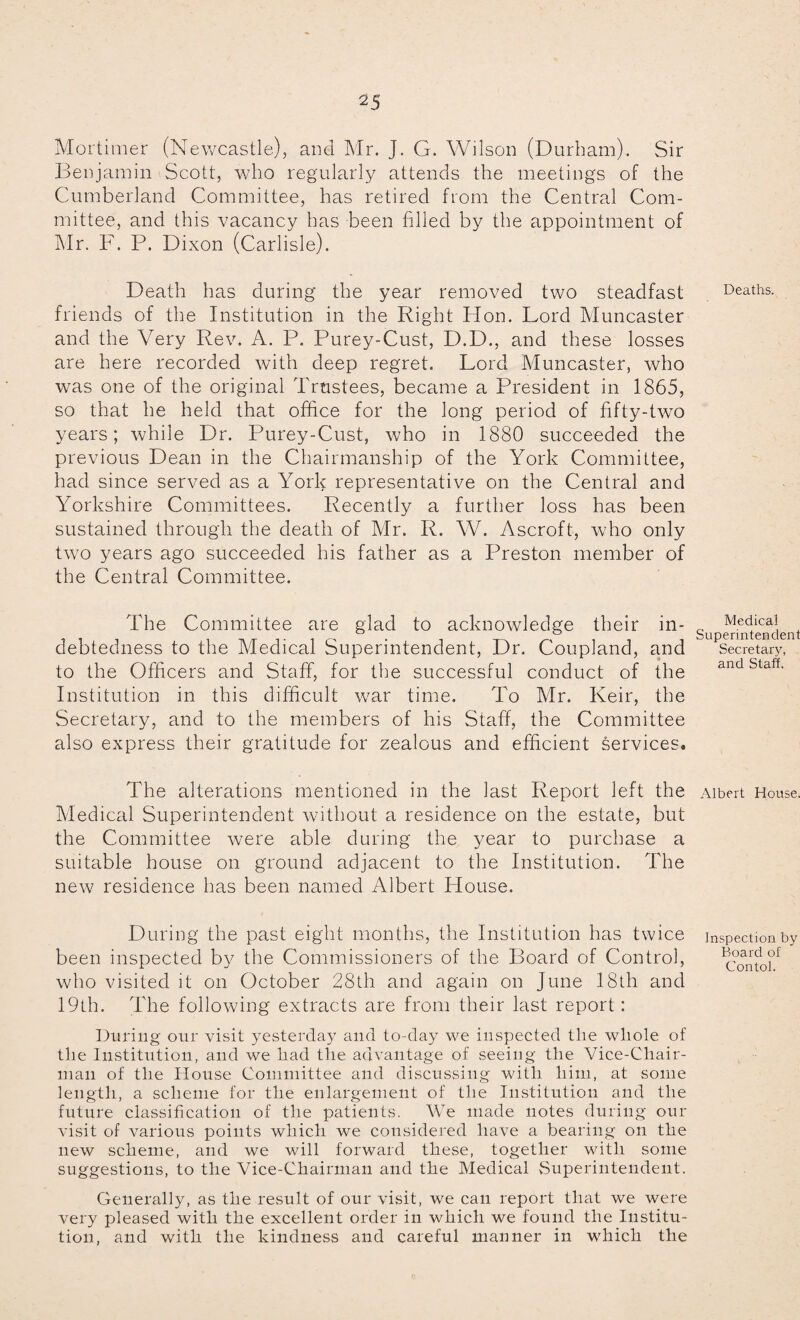 Mortimer (Newcastle), and Mr. J. G. Wilson (Durham). Sir Benjamin Scott, who regularly attends the meetings of the Cumberland Committee, has retired from the Central Com¬ mittee, and this vacancy has been filled by the appointment of Mr. F. P. Dixon (Carlisle). Death has during the year removed two steadfast friends of the Institution in the Right Hon. Lord Muncaster and the Very Rev. A. P. Purey-Cust, D.D., and these losses are here recorded with deep regret. Lord Muncaster, who was one of the original Trustees, became a President in 1865, so that he held that office for the long period of fifty-two years; while Dr. Purey-Cust, who in 1880 succeeded the previous Dean in the Chairmanship of the York Committee, had since served as a York representative on the Central and Yorkshire Committees. Recently a further loss has been sustained through the death of Mr. R. W. Ascroft, who only two years ago succeeded his father as a Preston member of the Central Committee. The Committee are glad to acknowledge their in¬ debtedness to the Medical Superintendent, Dr. Coupland, and to the Officers and Staff, for the successful conduct of the Institution in this difficult war time. To Mr. Keir, the Secretary, and to the members of his Staff, the Committee also express their gratitude for zealous and efficient services. The alterations mentioned in the last Report left the Medical Superintendent without a residence on the estate, but the Committee were able during the year to purchase a suitable house on ground adjacent to the Institution. The new residence has been named Albert House. During the past eight months, the Institution has twice been inspected by the Commissioners of the Board of Control, who visited it on October 28th and again on June 18th and 19th. The following extracts are from their last report: During our visit yesterday and to-day we inspected the whole of the Institution, and we had the advantage of seeing the Vice-Chair¬ man of the House Committee and discussing with him, at some length, a scheme for the enlargement of the Institution and the future classification of the patients. We made notes during our visit of various points which we considered have a bearing on the new scheme, and we will forward these, together with some suggestions, to the Vice-Chairman and the Medical Superintendent. Generally, as the result of our visit, we can report that we were very pleased with the excellent order in which we found the Institu¬ tion, and with the kindness and careful manner in which the Deaths. Medical Superintendent Secretary, and Staff. Albert House. Inspection by Board of Contol.