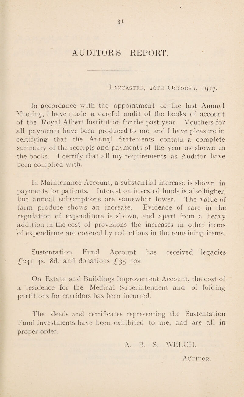 AUDITOR’S REPORT, Lancaster, 20TH October, 1917. In accordance with the appointment of the last Annual Meeting, I have made a careful audit of the books of account of the Royal Albert Institution for the past year. Vouchers for all payments have been produced to me, and I have pleasure in certifying that the Annual Statements contain a complete summary of the receipts and payments of the year as shown in the books. I certify that all my requirements as Auditor have been complied with. In Maintenance Account, a substantial increase is shown in payments for patients. Interest on invested funds is also higher, but annual subscriptions are somewhat lower. The value of farm produce shows an increase. Evidence of care in the regulation of expenditure is shown, and apart from a heavy addition in the cost of provisions the increases in other items of expenditure are covered by reductions in the remaining items. Sustentation Fund Account has received legacies £*241 4s. 8d. and donations £35 10s. On Estate and Buildings Improvement Account, the cost of a residence for the Medical Superintendent and of folding partitions for corridors has been incurred. The deeds and certificates representing the Sustentation Fund investments have been exhibited to me, and are all in proper order. A. B. S. WELCH. Auditor.