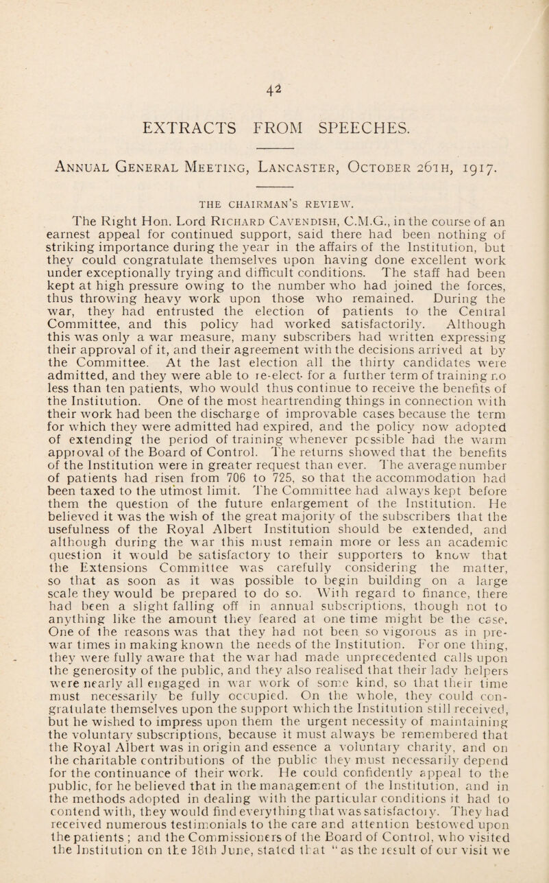 EXTRACTS FROM SPEECHES. Annual General Meeting, Lancaster, October 261 h, 1917. THE CHAIRMAN’S REVIEW. The Right Hon. Lord Richard Cavendish, C.M.G., in the course of an earnest appeal for continued support, said there had been nothing of striking importance during the year in the affairs of the Institution, but they could congratulate themselves upon having done excellent work under exceptionally trying and difficult conditions. The staff had been kept at high pressure owing to the number who had joined the forces, thus throwing heavy work upon those who remained. During the war, the}' had entrusted the election of patients to the Central Committee, and this policy had worked satisfactorily. Although this wras only a war measure, many subscribers had written expressing their approval of it, and their agreement with the decisions arrived at by the Committee. At the last election all the thirty candidates were admitted, and they were able to re-elect- for a further term of training no less than ten patients, who would thus continue to receive the benefits of the Institution. One of the most heartrending things in connection with their work had been the discharge of improvable cases because the term for which they were admitted had expired, and the policy now'' adopted of extending the period of training whenever possible had the warm approval of the Board of Control. The returns showed that the benefits of the Institution were in greater request than ever. The average number of patients had risen from 706 to 725, so that the accommodation had been taxed to the utmost limit. The Committee had always kept before them the question of the future enlargement of the Institution. He believed it was the wish of the great majority of the subscribers that the usefulness of the Royal Albert Institution should be extended, and although during the war this must remain more or less an academic question it would be satisfactory to their supporters to know that the Extensions Committee was carefully considering the matter, so that as soon as it was possible to begin building on a large scale they would be prepared to do so. Wiih regard to finance, there had been a slight falling off in annual subscriptions, though not to anything like the amount they feared at one time might be the esse. One of the reasons was that they had not been so vigorous as in pre- w?ar times in making known the needs of the Institution. For one thing, they were fully aware that the war had made unprecedented calls upon the generosity of the public, and they also realised that their lady helpers were nearly all engaged in war work of some kind, so that their time must necessarily be fully occupied. On the whole, they could con¬ gratulate themselves upon the support which the Institution still received, but he wished to impress upon them the urgent necessity of maintaining the voluntary subscriptions, because it must always be remembered that the Royal Albert was in origin and essence a voluntary charity, and on Ihe charitable contributions of the public they must necessarily depend for the continuance of their work. He could confidently appeal to the public, for he believed that in the management of the Institution, and in the methods adopted in dealing with the particular conditions it had to contendwith, they would findeverythingthatwassatisfactoiy. They had received numerous testimonials to the care and attention bestowed upon the patients ; and the Commissioners of the Board of Control, w ho visited the Institution on the 18th June, stated that “as the result of our visit we