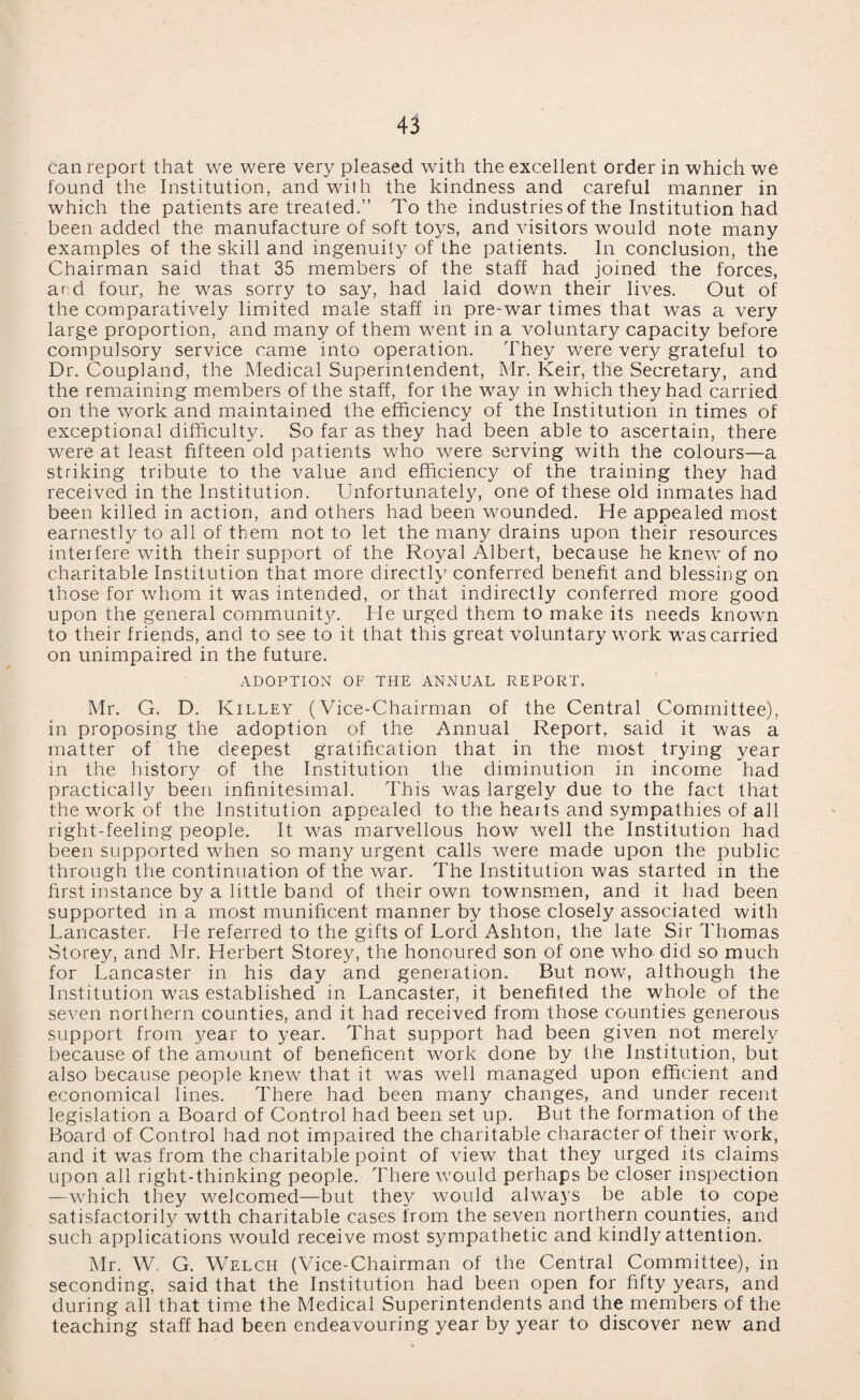 can report that we were very pleased with the excellent order in which we found the Institution, and with the kindness and careful manner in which the patients are treated.” To the industries of the Institution had been added the manufacture of soft toys, and visitors would note many examples of the skill and ingenuity of the patients. In conclusion, the Chairman said that 35 members of the staff had joined the forces, and four, he was sorry to say, had laid down their lives. Out of the comparatively limited male staff in pre-war times that was a very large proportion, and many of them went in a voluntary capacity before compulsory service came into operation. They were very grateful to Dr. Coupland, the Medical Superintendent, Mr. Keir, the Secretary, and the remaining members of the staff, for the way in which they had carried on the work and maintained the efficiency of the Institution in times of exceptional difficulty. So far as they had been able to ascertain, there were at least fifteen old patients who were serving with the colours—a striking tribute to the value and efficiency of the training they had received in the Institution. Unfortunately, one of these old inmates had been killed in action, and others had been wounded. He appealed most earnestly to all of them not to let the many drains upon their resources interfere with their support of the Royal Albert, because he knew of no charitable Institution that more directly conferred benefit and blessing on those for whom it was intended, or that indirectly conferred more good upon the general community. He urged them to make its needs known to their friends, and to see to it that this great voluntary work was carried on unimpaired in the future. ADOPTION OF THE ANNUAL REPORT. Mr. G. D. Killey (Vice-Chairman of the Central Committee), in proposing the adoption of the Annual Report, said it was a matter of the deepest gratification that in the most trying year in the history of the Institution the diminution in income had practically been infinitesimal. This was largely due to the fact that the work of the Institution appealed to the heaits and sympathies of all right-feeling people. It was marvellous how well the Institution had been supported when so many urgent calls were made upon the public through the continuation of the war. The Institution was started in the first instance by a little band of their own townsmen, and it had been supported in a most munificent manner by those closely associated with Lancaster. He referred to the gifts of Lord Ashton, the late Sir Thomas Storey, and Mr. Herbert Storey, the honoured son of one who did so much for Lancaster in his day and generation. But now, although the Institution was established in Lancaster, it benefited the whole of the seven northern counties, and it had received from those counties generous support from year to year. That support had been given not merely because of the amount of beneficent work done by the Institution, but also because people knew that it was well managed upon efficient and economical lines. There had been many changes, and under recent legislation a Board of Control had been set up. But the formation of the Board of Control had not impaired the charitable character of their work, and it was from the charitable point of view that they urged its claims upon all right-thinking people. There would perhaps be closer inspection —which they welcomed—but they would always be able to cope satisfactorily wtth charitable cases from the seven northern counties, and such applications would receive most sympathetic and kindly attention. Mr. W, G. Welch (Vice-Chairman of the Central Committee), in seconding, said that the Institution had been open for fifty years, and during all that time the Medical Superintendents and the members of the teaching staff had been endeavouring year by year to discover new and
