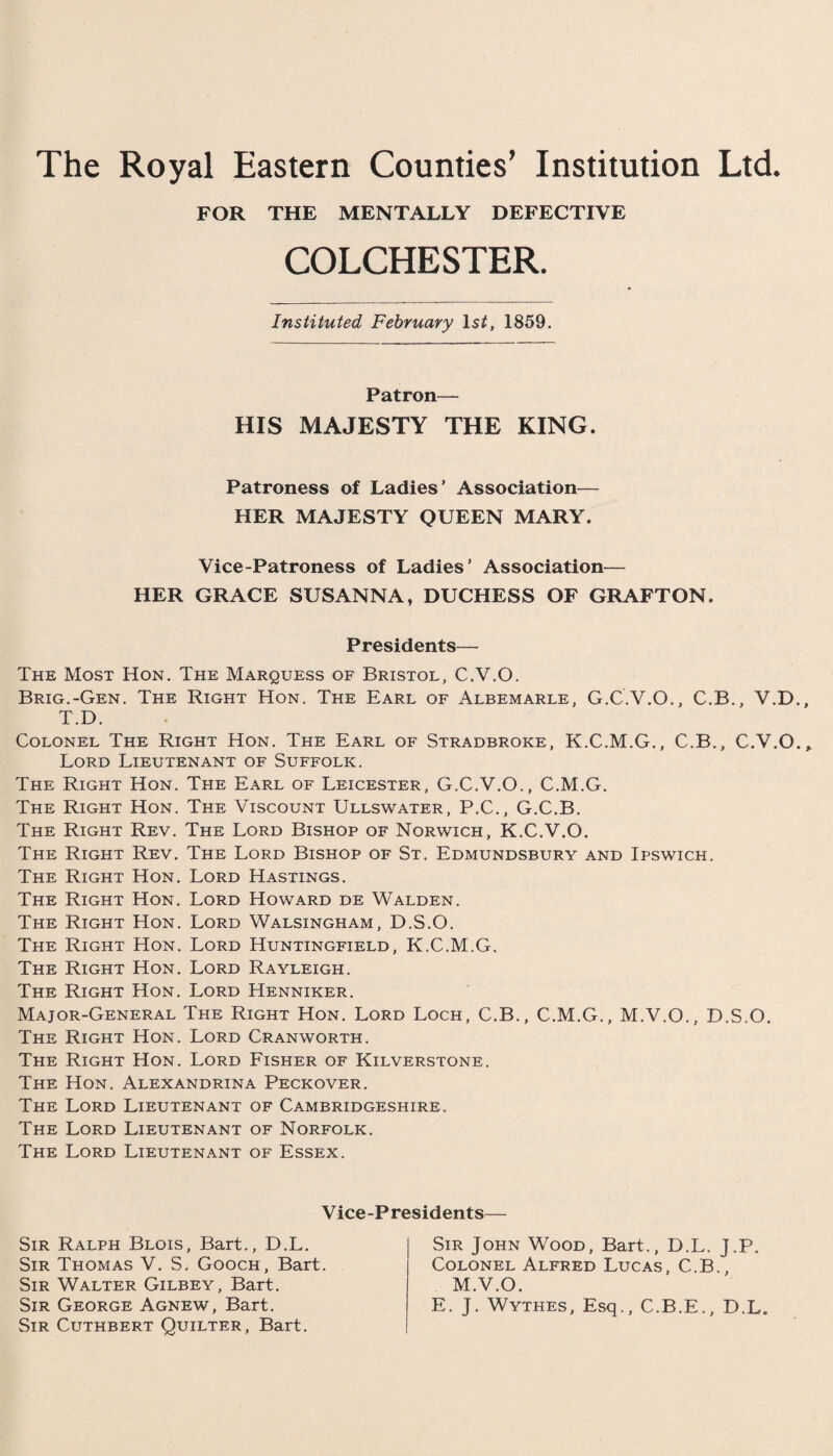 The Royal Eastern Counties’ Institution Ltd. FOR THE MENTALLY DEFECTIVE COLCHESTER. Instituted February IsC 1859. Patron— HIS MAJESTY THE KING. Patroness of Ladies' Association— HER MAJESTY QUEEN MARY. Vice-Patroness of Ladies’ Association— HER GRACE SUSANNA, DUCHESS OF GRAFTON. Presidents— The Most Hon. The Marquess of Bristol, C.V.O. Brig.-Gen. The Right Hon. The Earl of Albemarle, G.C.V.O., C.B., V.D. T.D. Colonel The Right Hon. The Earl of Stradbroke, K.C.M.G., C.B., C.V.O. Lord Lieutenant of Suffolk. The Right Hon. The Earl of Leicester, G.C.V.O., C.M.G. The Right Hon. The Viscount Ullswater, P.C., G.C.B. The Right Rev. The Lord Bishop of Norwich, K.C.V.O. The Right Rev. The Lord Bishop of St. Edmundsbury and Ipswich. The Right Hon. Lord Hastings. The Right Hon. Lord Howard de Walden. The Right Hon. Lord Walsingham, D.S.O. The Right Hon. Lord Huntingfield, K.C.M.G. The Right Hon. Lord Rayleigh. The Right Hon. Lord Henniker. Major-General The Right Hon. Lord Loch, C.B., C.M.G., M.V.O., D.S.O. The Right Hon. Lord Cranworth. The Right Hon. Lord Fisher of Kilverstone. The Hon. Alexandrina Peckover. The Lord Lieutenant of Cambridgeshire. The Lord Lieutenant of Norfolk. The Lord Lieutenant of Essex. Vice-Presidents Sir Ralph Blois, Bart., D.L. Sir Thomas V. S. Gooch, Bart. Sir Walter Gilbey, Bart. Sir George Agnew, Bart. Sir Cuthbert Quilter, Bart. Sir John Wood, Bart., D.L. J.P. Colonel Alfred Lucas, C.B., M.V.O. E. J. Wythes, Esq., C.B.E., D.L.