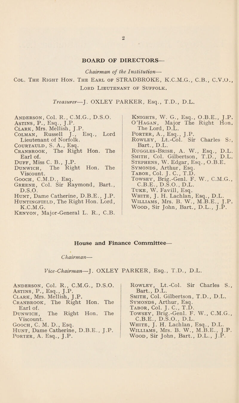 BOARD OF DIRECTORS— Chairman of the Institution— Col. The Right Hon. The Earl of STRADBROKE, K.C.M.G., C.B., C.V.O., Lord Lieutenant of Suffolk. Treasurer— J. OXLEY PARKER, Esq., T.D., D.L. Anderson, Col. R., C.M.G., D.S.O. Astins, P., Esq., J.P. Clark, Mrs. Mellish, J.P. Colman, Russell J., Esq., Lord Lieutenant of Norfolk. Courtauld, S. A., Esq. Cranbrook, The Right Hon. The Earl of. Duff, Miss C. B., J.P. Dunwich, The Right Hon. The Viscount. Gooch, C.M.D., Esq. Greene, Col. Sir Raymond, Bart., D.S.O. Hunt, Dame Catherine, D.B.E., J.P. Huntingfield, The Right Hon. Lord, K.C.M.G. Kenyon, Major-General L. R., C.B. Knights, W. G., Esq., O.B.E., J.P. O’Hagan, Major The Right Hon. The Lord, D.L. Porter, A., Esq., J.P. Rowley, Lt.-Col. Sir Charles Sr, Bart., D.L. Ruggles-Brise, A. W., Esq., D.L. Smith, Col. Gilbertson, T.D., D.L. Stephens, W. Edgar, Esq., O.B.E. Symonds, Arthur, Esq. Tabor, Col. J. C., T.D. Towsey, Brig.-Genl. F. W., C.M.G., C.B.E., D.S.O., D.L. Tuke, W. Favill, Esq. White, J. H. Lachlan, Esq., D.L. Williams, Mrs. B. W., M.B.E., J.P. Wood, Sir John, Bart., D.L., J.P. House and Finance Committee— Chairman— Vice-Chairman—J. OXLEY PARKER, Esq., T.D., D.L. Anderson, Col. R., C.M.G., D.S.O. Astins, P., Esq., J.P. Clark, Mrs. Mellish, J.P. Cranbrook, The Right Hon. The Earl of. Dunwich, The Right Hon. The Viscount. Gooch, C. M. D., Esq. Hunt, Dame Catherine, D.B.E., J.P. Porter, A. Esq., J.P. Rowley, Lt.-Col. Sir Charles S., Bart., D.L. Smith, Col. Gilbertson, T.D., D.L. Symonds, Arthur, Esq. Tabor, Col. J. C., T.D. Towsey, Brig.-Genl. F. W., C.M.G., C.B.E., D.S.O., D.L. White, J. H. Lachlan, Esq., D.L. Williams, Mrs. B. W., M.B.E., J.P. Wood, Sir John, Bart., D.L., J.P.