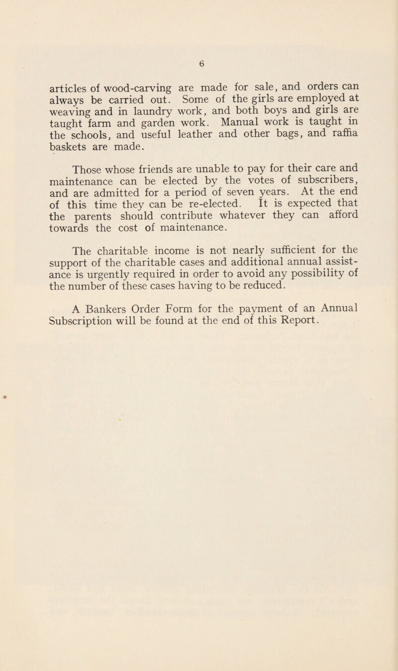 articles of wood-carving are made for sale, and orders can always be carried out. Some of the girls are employed at weaving and in laundry work, and both boys and girls are taught farm and garden work. Manual work is taught in the schools, and useful leather and other bags, and raffia baskets are made. Those whose friends are unable to pay for their care and maintenance can be elected by the votes of subscribers, and are admitted for a period of seven years. At the end of this time they can be re-elected. It is expected that the parents should contribute whatever they can afford towards the cost of maintenance. The charitable income is not nearly sufficient for the support of the charitable cases and additional annual assist¬ ance is urgently required in order to avoid any possibility of the number of these cases having to be reduced. A Bankers Order Form for the payment of an Annual Subscription will be found at the end of this Report.