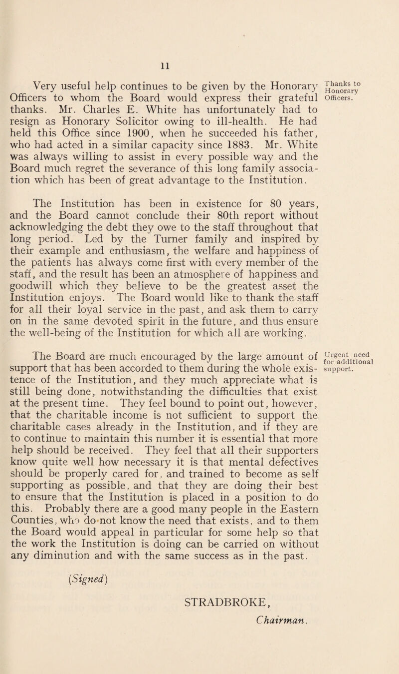 Very useful help continues to be given by the Honorary Officers to whom the Board would express their grateful thanks. Mr. Charles E. White has unfortunately had to resign as Honorary Solicitor owing to ill-health. He had held this Office since 1900, when he succeeded his father, who had acted in a similar capacity since 1883. Mr. White was always willing to assist in every possible way and the Board much regret the severance of this long family associa¬ tion which has been of great advantage to the Institution. The Institution has been in existence for 80 years, and the Board cannot conclude their 80th report without acknowledging the debt they owe to the staff throughout that long period. Led by the Turner family and inspired by their example and enthusiasm, the welfare and happiness of the patients has always come first with every member of the staff, and the result has been an atmosphere of happiness and goodwill which they believe to be the greatest asset the Institution enjoys. The Board would like to thank the staff for all their loyal service in the past, and ask them to carry on in the same devoted spirit in the future, and thus ensure the well-being of the Institution for which all are working. The Board are much encouraged by the large amount of support that has been accorded to them during the whole exis¬ tence of the Institution, and they much appreciate what is still being done, notwithstanding the difficulties that exist at the present time. They feel bound to point out, however, that the charitable income is not sufficient to support the charitable cases already in the Institution, and if they are to continue to maintain this number it is essential that more help should be received. They feel that all their supporters know quite well how necessary it is that mental defectives should be properly cared for, and trained to become as self supporting as possible, and that they are doing their best to ensure that the Institution is placed in a position to do this. Probably there are a good many people in the Eastern Counties, who do not know the need that exists, and to them the Board would appeal in particular for some help so that the work the Institution is doing can be carried on without any diminution and with the same success as in the past. (Signed) STRADBROKE, Chairman. Thanks to Honorary Officers. Urgent need for additional support.