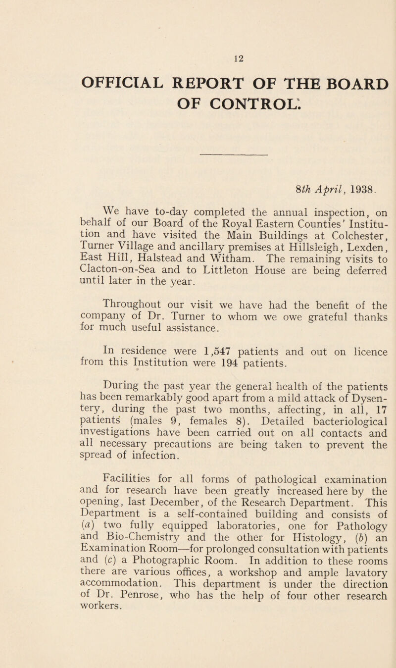 OFFICIAL REPORT OF THE BOARD OF CONTROL. 8th April, 1938. We have to-day completed the annual inspection, on behalf of our Board of the Royal Eastern Counties' Institu¬ tion and have visited the Main Buildings at Colchester, Turner Village and ancillary premises at Hillsleigh, Lexden, East Hill, Halstead and Witham. The remaining visits to Clacton-on-Sea and to Littleton House are being deferred until later in the year. Throughout our visit we have had the benefit of the company of Dr. Turner to whom we owe grateful thanks for much useful assistance. In residence were 1,547 patients and out on licence from this Institution were 194 patients. During the past year the general health of the patients has been remarkably good apart from a mild attack of Dysen¬ tery, during the past two months, affecting, in all, 17 patients (males 9, females 8). Detailed bacteriological investigations have been carried out on all contacts and all necessary precautions are being taken to prevent the spread of infection. Facilities for all forms of pathological examination and for research have been greatly increased here by the opening, last December, of the Research Department. This Department is a self-contained building and consists of (a) two fully equipped laboratories, one for Pathology and Bio-Chemistry and the other for Histology, (b) an Examination Room—for prolonged consultation with patients and (c) a Photographic Room. In addition to these rooms there are various offices, a workshop and ample lavatory accommodation. This department is under the direction of Dr. Penrose, who has the help of four other research workers.