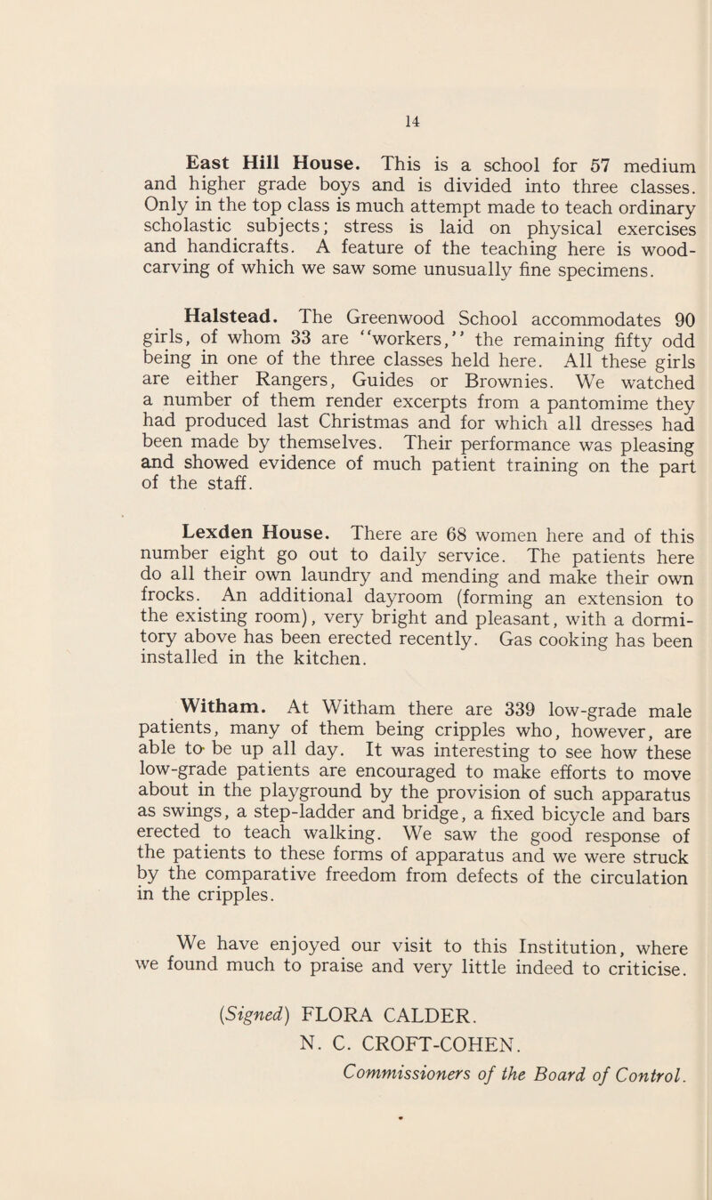 East Hill House. This is a school for 57 medium and higher grade boys and is divided into three classes. Only in the top class is much attempt made to teach ordinary scholastic subjects; stress is laid on physical exercises and handicrafts. A feature of the teaching here is wood¬ carving of which we saw some unusually fine specimens. Halstead. The Greenwood School accommodates 90 girls, of whom 33 are “workers/* the remaining fifty odd being in one of the three classes held here. All these girls are either Rangers, Guides or Brownies. We watched a number of them render excerpts from a pantomime they had produced last Christmas and for which all dresses had been made by themselves. Their performance was pleasing and showed evidence of much patient training on the part of the staff. Lexden House. There are 68 women here and of this number eight go out to daily service. The patients here do all their own laundry and mending and make their own frocks. An additional dayroom (forming an extension to the existing room), very bright and pleasant, with a dormi¬ tory above has been erected recently. Gas cooking has been installed in the kitchen. Witham. At Witham there are 339 low-grade male patients, many of them being cripples who, however, are able to- be up all day. It was interesting to see how these low-grade patients are encouraged to make efforts to move about in the playground by the provision of such apparatus as swings, a step-ladder and bridge, a fixed bicycle and bars erected to teach walking. We saw the good response of the patients to these forms of apparatus and we were struck by the comparative freedom from defects of the circulation in the cripples. We have enjoyed our visit to this Institution, where we found much to praise and very little indeed to criticise. (Signed) FLORA CALDER. N. C. CROFT-COHEN. Commissioners of the Board of Control.