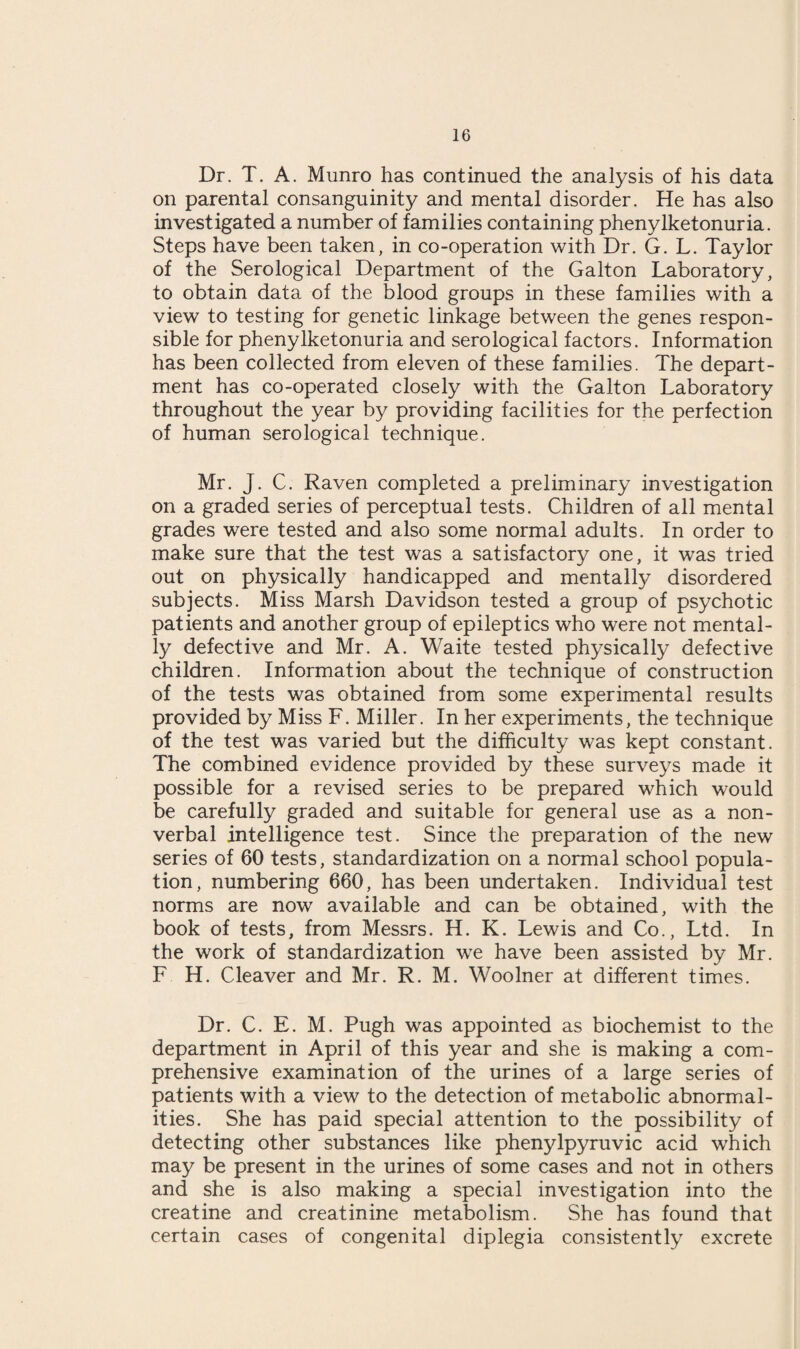 Dr. T. A. Munro has continued the analysis of his data on parental consanguinity and mental disorder. He has also investigated a number of families containing phenylketonuria. Steps have been taken, in co-operation with Dr. G. L. Taylor of the Serological Department of the Galton Laboratory, to obtain data of the blood groups in these families with a view to testing for genetic linkage between the genes respon¬ sible for phenylketonuria and serological factors. Information has been collected from eleven of these families. The depart¬ ment has co-operated closely with the Galton Laboratory throughout the year by providing facilities for the perfection of human serological technique. Mr. J. C. Raven completed a preliminary investigation on a graded series of perceptual tests. Children of all mental grades were tested and also some normal adults. In order to make sure that the test was a satisfactory one, it was tried out on physically handicapped and mentally disordered subjects. Miss Marsh Davidson tested a group of psychotic patients and another group of epileptics who were not mental¬ ly defective and Mr. A. Waite tested physically defective children. Information about the technique of construction of the tests was obtained from some experimental results provided by Miss F. Miller. In her experiments, the technique of the test was varied but the difficulty was kept constant. The combined evidence provided by these surveys made it possible for a revised series to be prepared which would be carefully graded and suitable for general use as a non¬ verbal intelligence test. Since the preparation of the new series of 60 tests, standardization on a normal school popula¬ tion, numbering 660, has been undertaken. Individual test norms are now available and can be obtained, with the book of tests, from Messrs. H. K. Lewis and Co., Ltd. In the work of standardization we have been assisted by Mr. F H. Cleaver and Mr. R. M. Woolner at different times. Dr. C. E. M. Pugh was appointed as biochemist to the department in April of this year and she is making a com¬ prehensive examination of the urines of a large series of patients with a view to the detection of metabolic abnormal¬ ities. She has paid special attention to the possibility of detecting other substances like phenylpyruvic acid which may be present in the urines of some cases and not in others and she is also making a special investigation into the creatine and creatinine metabolism. She has found that certain cases of congenital diplegia consistently excrete