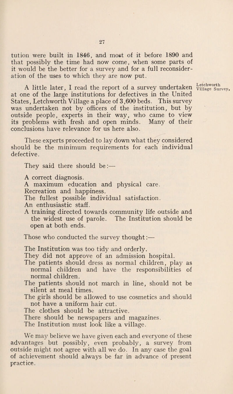 tut ion were built in 1846, and most of it before 1890 and that possibly the time had now come, when some parts of it would be the better for a survey and for a full reconsider¬ ation of the uses to which they are now put. A little later, I read the report of a survey undertaken at one of the large institutions for defectives in the United States, Letchworth Village a place of 3,600 beds. This survey was undertaken not by officers of the institution, but by outside people, experts in their way, who came to view its problems with fresh and open minds. Many of their conclusions have relevance for us here also. These experts proceeded to lay down what they considered should be the minimum requirements for each individual defective. They said there should be:— A correct diagnosis. A maximum education and physical care. Recreation and happiness. The fullest possible individual satisfaction. An enthusiastic staff. A training directed towards community life outside and the widest use of parole. The Institution should be open at both ends. Those who conducted the survey thought:— The Institution was too tidy and orderly. They did not approve of an admission hospital. The patients should dress as normal children, play as normal children and have the responsibilities of normal children. The patients should not march in line, should not be silent at meal times. The girls should be allowed to use cosmetics and should not have a uniform hair cut. The clothes should be attractive. There should be newspapers and magazines. The Institution must look like a village. We may believe we have given each and everyone of these advantages but possibly, even probably, a survey from outside might not agree with all we do. In any case the goal of achievement should always be far in advance of present practice. Letchworth Village Survey,