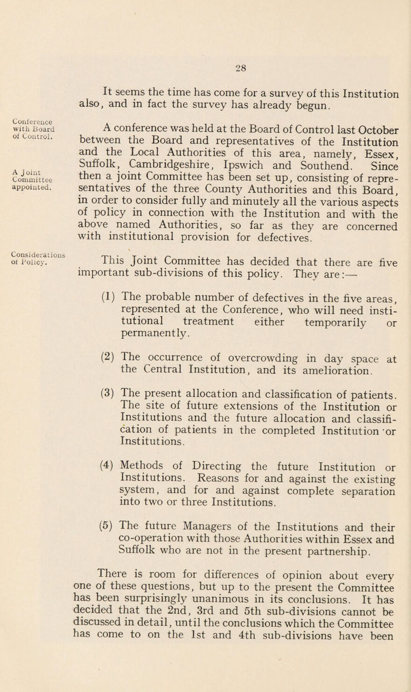 Conference with Board of Control. A J oint Committee appointed. Considerations of Policy. It seems the time has come for a survey of this Institution also, and in fact the survey has already begun. A conference was held at the Board of Control last October between the Board and representatives of the Institution and the Local Authorities of this area, namely, Essex, Suffolk, Cambridgeshire, Ipswich and Southend. Since then a joint Committee has been set up, consisting of repre¬ sentatives of the three County Authorities and this Board, in order to consider fully and minutely all the various aspects of policy in connection with the Institution and with the above named Authorities, so far as they are concerned with institutional provision for defectives. This Joint Committee has decided that there are five important sub-divisions of this policy. They are:— (1) The probable number of defectives in the five areas, represented at the Conference, who will need insti¬ tutional treatment either temporarily or permanently. (2) The occurrence of overcrowding in day space at the Central Institution, and its amelioration. (3) The present allocation and classification of patients. The site of future extensions of the Institution or Institutions and the future allocation and classifi¬ cation of patients in the completed Institution or Institutions. (4) Methods of Directing the future Institution or Institutions. Reasons for and against the existing system, and for and against complete separation into two or three Institutions. (5) The future Managers of the Institutions and their co-operation with those Authorities within Essex and Suffolk who are not in the present partnership. There is room for differences of opinion about every one of these questions, but up to the present the Committee has been surprisingly unanimous in its conclusions. It has decided that the 2nd, 3rd and 5th sub-divisions cannot be discussed in detail, until the conclusions which the Committee has come to on the 1st and 4th sub-divisions have been