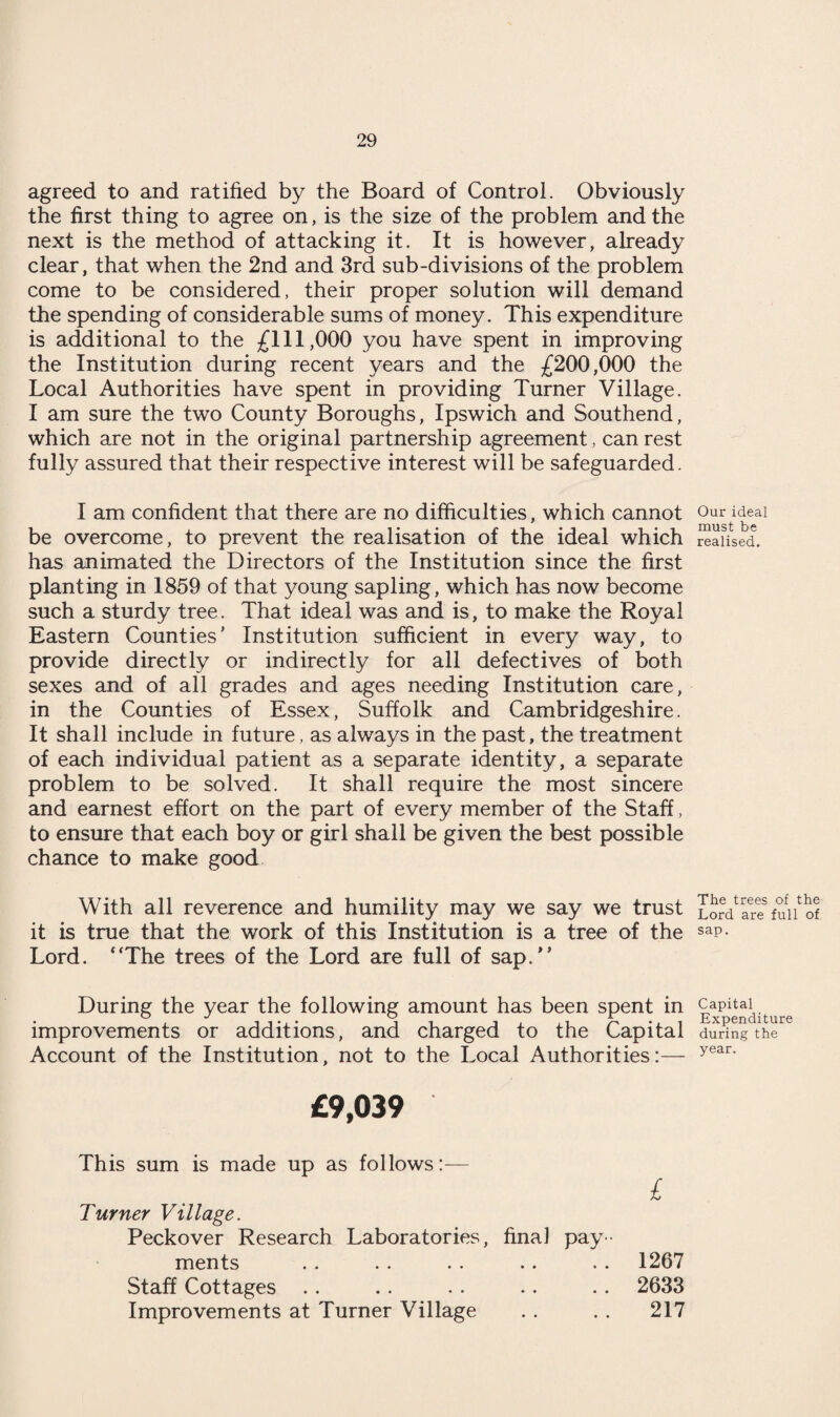 agreed to and ratified by the Board of Control. Obviously the first thing to agree on, is the size of the problem and the next is the method of attacking it. It is however, already clear, that when the 2nd and 3rd sub-divisions of the problem come to be considered, their proper solution will demand the spending of considerable sums of money. This expenditure is additional to the £111,000 you have spent in improving the Institution during recent years and the £200,000 the Local Authorities have spent in providing Turner Village. I am sure the two County Boroughs, Ipswich and Southend, which are not in the original partnership agreement, can rest fully assured that their respective interest will be safeguarded. I am confident that there are no difficulties, which cannot 0ur i^eai be overcome, to prevent the realisation of the ideal which realised, has animated the Directors of the Institution since the first planting in 1859 of that young sapling, which has now become such a sturdy tree. That ideal was and is, to make the Royal Eastern Counties' Institution sufficient in every way, to provide directly or indirectly for all defectives of both sexes and of all grades and ages needing Institution care, in the Counties of Essex, Suffolk and Cambridgeshire. It shall include in future, as always in the past, the treatment of each individual patient as a separate identity, a separate problem to be solved. It shall require the most sincere and earnest effort on the part of every member of the Staff, to ensure that each boy or girl shall be given the best possible chance to make good With all reverence and humility may we say we trust Lord*SJ fun of it is true that the work of this Institution is a tree of the saP- Lord. “The trees of the Lord are full of sap.” During the year the following amount has been spent in capitai^^ improvements or additions, and charged to the Capital during the Account of the Institution, not to the Local Authorities:— year> £9,039 This sum is made up as follows:— £ Turner Village. Peckover Research Laboratories, final pay¬ ments . . . . .. .. .. 1267 Staff Cottages .. .. .. .. .. 2633 Improvements at Turner Village . . . . 217