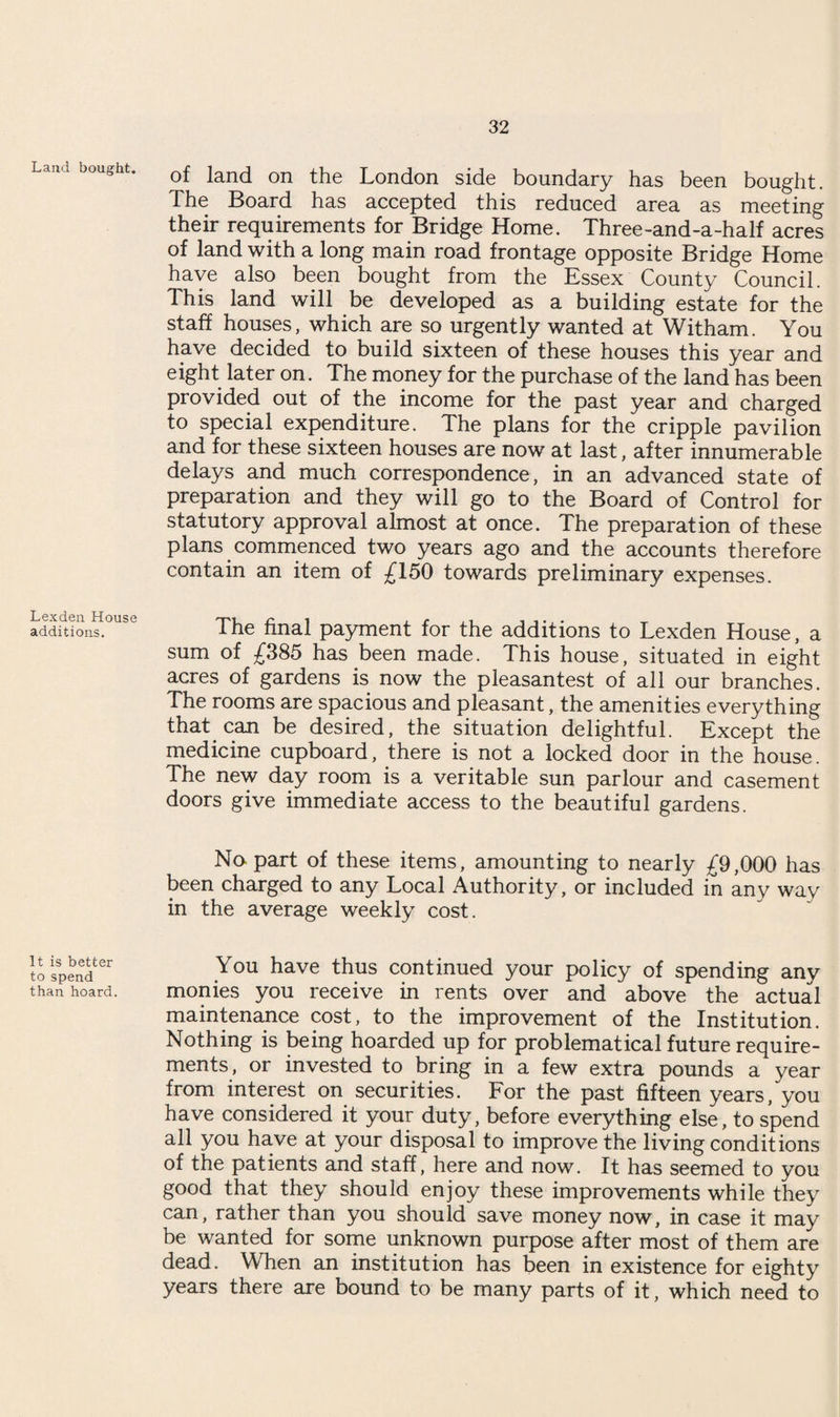 Land bought. Lex den House additions. It is better to spend than hoard. of land on the London side boundary has been bought. The Board has accepted this reduced area as meeting their requirements for Bridge Home. Three-and-a-half acres of land with a long main road frontage opposite Bridge Home have also been bought from the Essex County Council. Ihis land will be developed as a building estate for the staff houses, which are so urgently wanted at Witham. You have decided to build sixteen of these houses this year and eight later on. The money for the purchase of the land has been provided out of the income for the past year and charged to special expenditure. The plans for the cripple pavilion and for these sixteen houses are now at last, after innumerable delays and much correspondence, in an advanced state of preparation and they will go to the Board of Control for statutory approval almost at once. The preparation of these plans commenced two years ago and the accounts therefore contain an item of £150 towards preliminary expenses. The final payment for the additions to Lexden House, a sum of £385 has been made. This house, situated in eight acres of gardens is now the pleasantest of all our branches. The rooms are spacious and pleasant, the amenities everything that can be desired, the situation delightful. Except the medicine cupboard, there is not a locked door in the house. The new day room is a veritable sun parlour and casement doors give immediate access to the beautiful gardens. No part of these items, amounting to nearly £9,000 has been charged to any Local Authority, or included in any way in the average weekly cost. You have thus continued your policy of spending any monies you receive in rents over and above the actual maintenance cost, to the improvement of the Institution. Nothing is being hoarded up for problematical future require¬ ments, or invested to bring in a few extra pounds a year from interest on securities. For the past fifteen years, you have considered it your duty, before everything else, to spend all you have at your disposal to improve the living conditions of the patients and staff, here and now. It has seemed to you good that they should enjoy these improvements while they can, rather than you should save money now, in case it may be wanted for some unknown purpose after most of them are dead. When an institution has been in existence for eighty years there are bound to be many parts of it, which need to