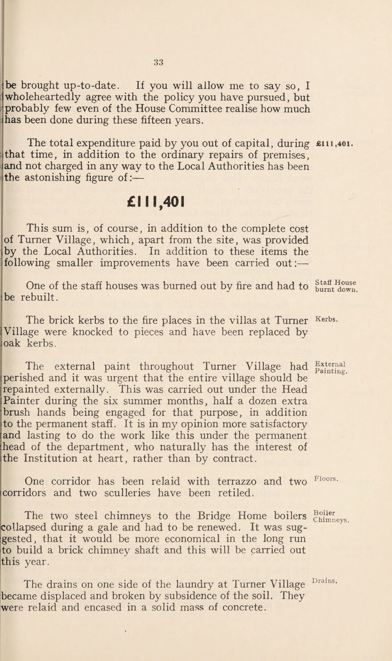 ‘be brought up-to-date. If you will allow me to say so, I 1 wholeheartedly agree with the policy you have pursued, but 'probably few even of the House Committee realise how much ;ihas been done during these fifteen years. . The total expenditure paid by you out of capital, during £i 11,401. i that time, in addition to the ordinary repairs of premises, 1 and not charged in any way to the Local Authorities has been i the astonishing figure of:— £111,401 This sum is, of course, in addition to the complete cost of Turner Village, which, apart from the site, was provided 'by the Local Authorities. In addition to these items the ' following smaller improvements have been carried out:— One of the staff houses was burned out by fire and had to burnt^ow^, {be rebuilt. The brick kerbs to the fire places in the villas at Turner Kerbs- {Village were knocked to pieces and have been replaced by Joak kerbs. The external paint throughout Turner Village had pV^ilfg {perished and it was urgent that the entire village should be ^repainted externally. This was carried out under the Head :Painter during the six summer months, half a dozen extra 'brush hands being engaged for that purpose, in addition to the permanent staff. It is in my opinion more satisfactory and lasting to do the work like this under the permanent head of the department, who naturally has the interest of the Institution at heart, rather than by contract. One corridor has been relaid with terrazzo and two FIOOrs- corridors and two sculleries have been retiled. The two steel chimneys to the Bridge Home boilers chimneys collapsed during a gale and had to be renewed. It was sug¬ gested, that it would be more economical in the long run to build a brick chimney shaft and this will be carried out this year. The drains on one side of the laundry at Turner Village Drains- became displaced and broken by subsidence of the soil. They were re laid and encased in a solid mass of concrete.