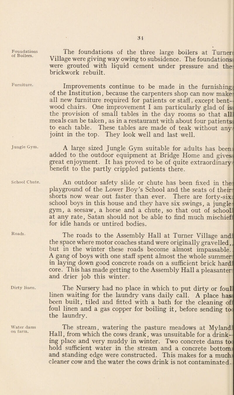 Foundations of Boilers. Furniture. Jungle Gym. School Chute. Roads,- Dirty linen. Water dams on farm. The foundations of the three large boilers at Turner Village were giving way owing to subsidence. The foundations were grouted with liquid cement under pressure and the brickwork rebuilt. Improvements continue to be made in the furnishing of the Institution, because the carpenters shop can now make all new furniture required for patients or staff, except bent¬ wood chairs. One improvement I am particularly glad of is the provision of small tables in the day rooms so that all meals can be taken, as in a restaurant with about four patients to each table. These tables are made of teak without any joint in the top. They look well and last well. A large sized Jungle Gym suitable for adults has been added to the outdoor equipment at Bridge Home and gives great enjoyment. It has proved to be of quite extraordinary benefit to the partly crippled patients there. An outdoor safety slide or chute has been fixed in the playground of the Lower Boy’s School and the seats of their shorts now wear out faster than ever. There are forty-six school boys in this house and they have six swings, a jungle gym, a seesaw, a horse and a chute, so that out of school at any rate, Satan should not be able to find much mischief for idle hands or untired bodies. The roads to the Assembly Hall at Turner Village and the space where motor coaches stand were originally gravelled, but in the winter these roads become almost impassable. A gang of boys with one staff spent almost the whole summer in laying down good concrete roads on a sufficient brick hard core. This has made getting to the Assembly Hall a pleasanter and drier job this winter. The Nursery had no place in which to put dirty or foul linen waiting for the laundry vans daily call. A place has been built, tiled and fitted with a bath for the cleaning of foul linen and a gas copper for boiling it, before sending to the laundry. The stream, watering the pasture meadows at Myland Hall, from which the cows drank, was unsuitable for a drink¬ ing place and very muddy in winter. Two concrete dams to hold sufficient water in the stream and a concrete bottom and standing edge were constructed. This makes for a much cleaner cow and the water the cows drink is not contaminated.