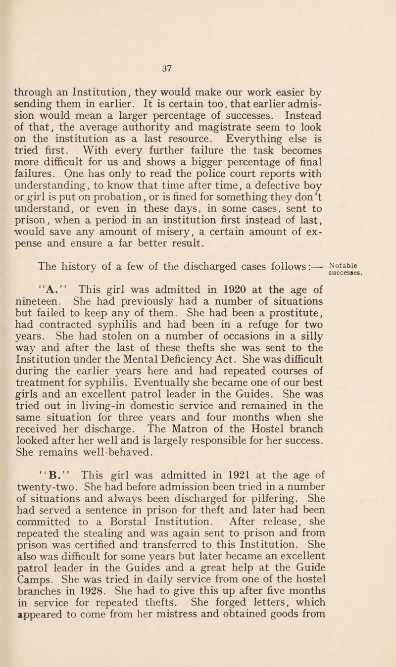 through an Institution, they would make our work easier by sending them in earlier. It is certain too, that earlier admis¬ sion would mean a larger percentage of successes. Instead of that, the average authority and magistrate seem to look on the institution as a last resource. Everything else is tried first. With every further failure the task becomes more difficult for us and shows a bigger percentage of final failures. One has only to read the police court reports with understanding, to know that time after time, a defective boy or girl is put on probation, or is fined for something they don’t understand, or even in these days, in some cases, sent to prison, when a period in an institution first instead of last, would save any amount of misery, a certain amount of ex¬ pense and ensure a far better result. The history of a few of the discharged cases follows:—■ “A.” This girl was admitted in 1920 at the age of nineteen. She had previously had a number of situations but failed to keep any of them. She had been a prostitute, had contracted syphilis and had been in a refuge for two years. She had stolen on a number of occasions in a silly way and after the last of these thefts she was sent to the Institution under the Mental Deficiency Act. She was difficult during the earlier years here and had repeated courses of treatment for syphilis. Eventually she became one of our best girls and an excellent patrol leader in the Guides. She was tried out in living-in domestic service and remained in the same situation for three years and four months when she received her discharge. The Matron of the Hostel branch looked after her well and is largely responsible for her success. She remains well-behaved. “B.’* This girl was admitted in 1921 at the age of twenty-two. She had before admission been tried in a number of situations and always been discharged for pilfering. She had served a sentence in prison for theft and later had been committed to a Borstal Institution. After release, she repeated the stealing and was again sent to prison and from prison was certified and transferred to this Institution. She also was difficult for some years but later became an excellent patrol leader in the Guides and a great help at the Guide Camps. She was tried in daily service from one of the hostel branches in 1928. She had to give this up after five months in service for repeated thefts. She forged letters, which appeared to come from her mistress and obtained goods from Notable successes