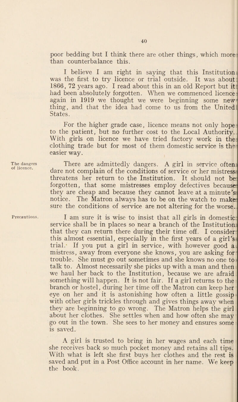 The dangers of licence. Precautions. poor bedding but I think there are other things, which more than counterbalance this. I believe I am right in saying that this Institution was the first to try licence or trial outside. It was about 1866, 72 years ago. I read about this in an old Report but it had been absolutely forgotten. When we commenced licence again in 1919 we thought we were beginning some new thing, and that the idea had come to us from the United States. For the higher grade case, licence means not only hope to the patient, but no further cost to the Local Authority. With girls on licence we have tried factory work in the clothing trade but for most of them domestic service is the easier way. There are admittedly dangers. A girl in service often dare not complain of the conditions of service or her mistress, threatens her return to the Institution. It should not be forgotten, that some mistresses employ defectives because they are cheap and because they cannot leave at a minute’s notice. The Matron always has to be on the watch to make sure the conditions of service are not altering for the worse.., I am sure it is wise to insist that all girls in domestic service shall be in places so near a branch of the Institution, that they can return there during their time off. I consider this almost essential, especially in the first years of a girl’s trial.* If you put a girl in service, with however good a mistress, away from everyone she knows, you are asking for trouble. She must go out sometimes and she knows no one to talk to. Almost necessarily she picks up with a man and then we haul her back to the Institution, because we are afraid something will happen. It is not fair. If a girl returns to the branch or hostel, during her time off the Matron can keep her eye on her and it is astonishing how often a little gossip with other girls trickles through and gives things away when they are beginning to go wrong. The Matron helps the girl about her clothes. She settles when and how often she may go out in the town. She sees to her money and ensures some is saved. A girl is trusted to bring in her wages and each time she receives back so much pocket money and retains all tips. With what is left she first buys her clothes and the rest is saved and put in a Post Office account in her name. We keep the book.