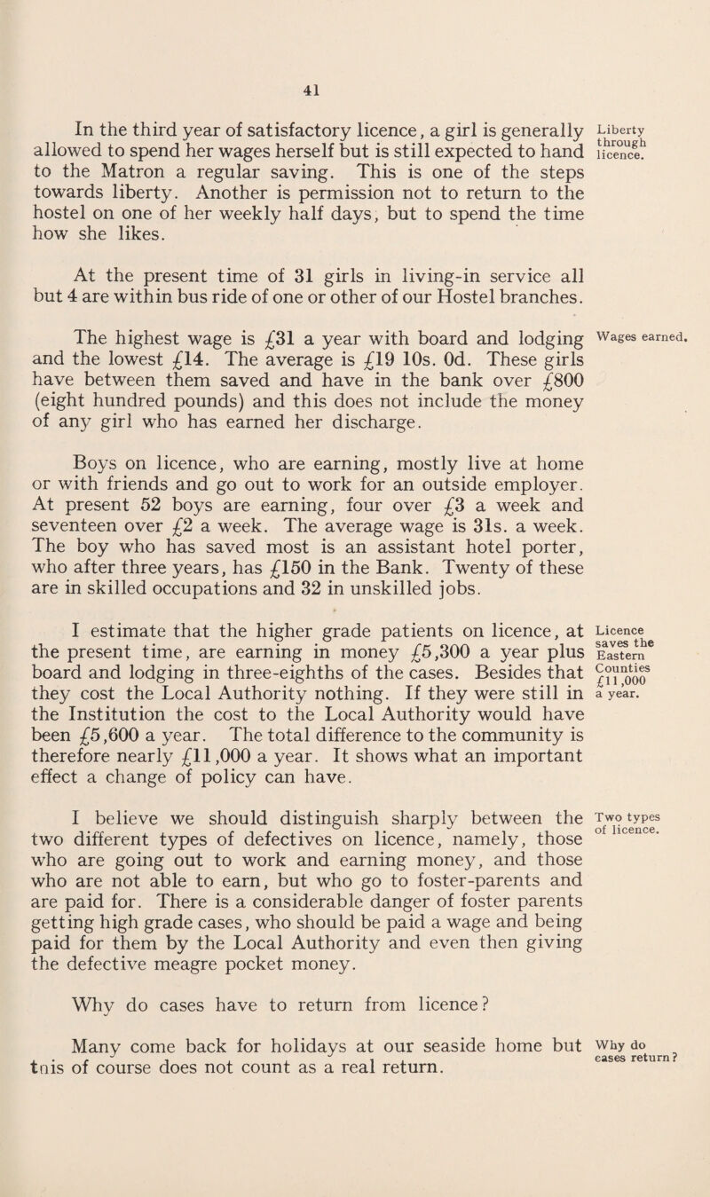 In the third year of satisfactory licence, a girl is generally Liberty allowed to spend her wages herself but is still expected to hand fiSnc? to the Matron a regular saving. This is one of the steps towards liberty. Another is permission not to return to the hostel on one of her weekly half days, but to spend the time how she likes. At the present time of 31 girls in living-in service all but 4 are within bus ride of one or other of our Hostel branches. The highest wage is £31 a year with board and lodging wages earned, and the lowest £14. The average is £19 10s. Od. These girls have between them saved and have in the bank over £800 (eight hundred pounds) and this does not include the money of any girl who has earned her discharge. Boys on licence, who are earning, mostly live at home or with friends and go out to work for an outside employer. At present 52 boys are earning, four over £3 a week and seventeen over £2 a week. The average wage is 31s. a week. The boy who has saved most is an assistant hotel porter, who after three years, has £150 in the Bank. Twenty of these are in skilled occupations and 32 in unskilled jobs. I estimate that the higher grade patients on licence, at the present time, are earning in money £5,300 a year plus board and lodging in three-eighths of the cases. Besides that they cost the Local Authority nothing. If they were still in the Institution the cost to the Local Authority would have been £5,600 a year. The total difference to the community is therefore nearly £11,000 a year. It shows what an important effect a change of policy can have. I believe we should distinguish sharply between the Two types • ^ t a. %s of licence two different types of defectives on licence, namely, those wTho are going out to work and earning money, and those who are not able to earn, but who go to foster-parents and are paid for. There is a considerable danger of foster parents getting high grade cases, who should be paid a wage and being paid for them by the Local Authority and even then giving the defective meagre pocket money. Why do cases have to return from licence? Many come back for holidays at our seaside home but why do , . , J , , . , . cases return? tms of course does not count as a real return. Licence saves the Eastern Counties £11,000 a year.