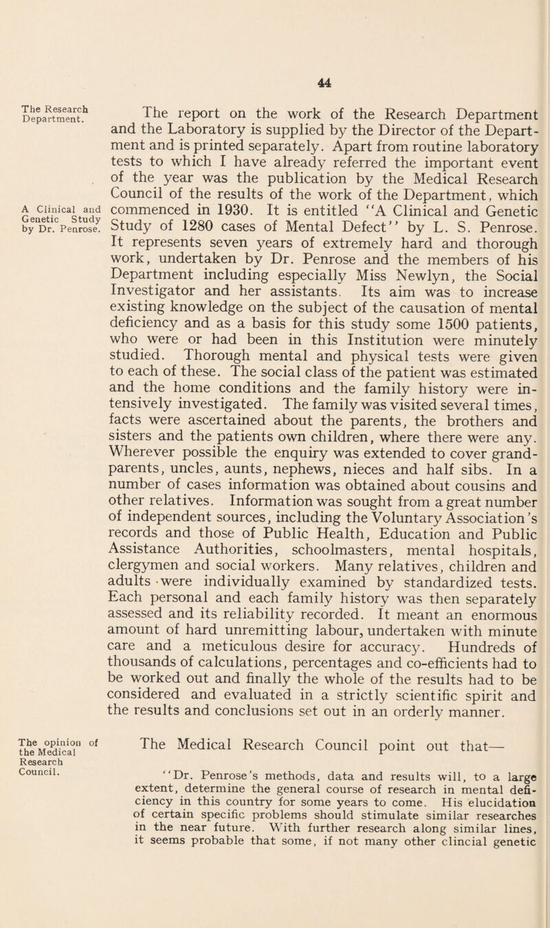 The Research Department. A Clinical and Genetic Study by Dr. Penrose. I lie report on the work of the Research Department and the Laboratory is supplied by the Director of the Depart¬ ment and is printed separately. Apart from routine laboratory tests to which I have already referred the important event of the year was the publication by the Medical Research Council of the results of the work of the Department, which commenced in 1930. It is entitled A Clinical and Genetic Study of 1280 cases of Mental Defect’’ by L. S. Penrose. It represents seven years of extremely hard and thorough work, undertaken by Dr. Penrose and the members of his Department including especially Miss Newlyn, the Social Investigator and her assistants. Its aim was to increase existing knowledge on the subject of the causation of mental deficiency and as a basis for this study some 1500 patients, who were or had been in this Institution were minutely studied. Thorough mental and physical tests were given to each of these. The social class of the patient was estimated and the home conditions and the family history were in¬ tensively investigated. The family was visited several times, facts were ascertained about the parents, the brothers and sisters and the patients own children, where there were any. Wherever possible the enquiry was extended to cover grand¬ parents, uncles, aunts, nephews, nieces and half sibs. In a number of cases information was obtained about cousins and other relatives. Information was sought from a great number of independent sources, including the Voluntary Association’s records and those of Public Health, Education and Public Assistance Authorities, schoolmasters, mental hospitals, clergymen and social workers. Many relatives, children and adults - were individually examined by standardized tests. Each personal and each family history was then separately assessed and its reliability recorded. It meant an enormous amount of hard unremitting labour, undertaken with minute care and a meticulous desire for accurac}^. Hundreds of thousands of calculations, percentages and co-efficients had to be worked out and finally the whole of the results had to be considered and evaluated in a strictly scientific spirit and the results and conclusions set out in an orderly manner. The opinion of the Medical Research Council. The Medical Research Council point out that— “Dr. Penrose’s methods, data and results will, to a large extent, determine the general course of research in mental defi¬ ciency in this country for some years to come. His elucidation of certain specific problems should stimulate similar researches in the near future. With further research along similar lines, it seems probable that some, if not many other clincial genetic