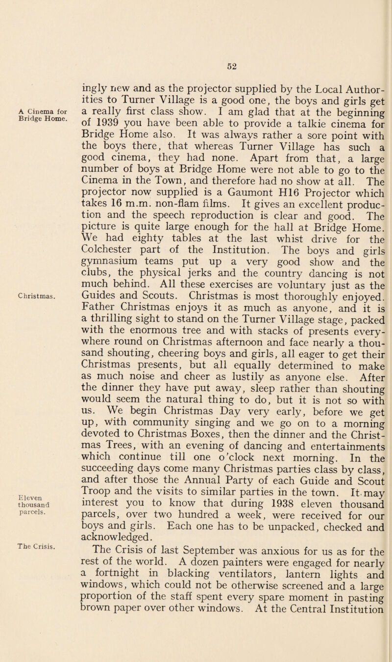 A Cinema for Bridge Home. Christmas. Eleven thousand parcels. The Crisis. ingly new and as the projector supplied by the Local Author¬ ities to Turner Village is a good one, the boys and girls get a really first class show. I am glad that at the beginning of 1939 you have been able to provide a talkie cinema for Bridge Home also. It was always rather a sore point with the boys there, that whereas Turner Village has such a good cinema, they had none. Apart from that, a large number of boys at Bridge Home were not able to go to the Cinema in the Town, and therefore had no show at all. The projector now supplied is a Gaumont HI6 Projector which takes 16 m.m. non-flam films. It gives an excellent produc¬ tion and the speech reproduction is clear and good. The picture is quite large enough for the hall at Bridge Home. We had eighty tables at the last whist drive for the Colchester part of the Institution. The boys and girls gymnasium teams put up a very good show and the clubs, the physical jerks and the country dancing is not much behind. All these exercises are voluntary just as the Guides and Scouts. Christmas is most thoroughly enjoyed. Father Christmas enjoys it as much as anyone, and it is a thrilling sight to stand on the Turner Village stage, packed with the enormous tree and with stacks of presents every¬ where round on Christmas afternoon and face nearly a thou¬ sand shouting, cheering boys and girls, all eager to get their Christmas presents, but all equally determined to make as much noise and cheer as lustily as anyone else. After the dinner they have put away, sleep rather than shouting would seem the natural thing to do, but it is not so with us. We begin Christmas Day very early, before we get up, with community singing and we go on to a morning devoted to Christmas Boxes, then the dinner and the Christ¬ mas Trees, with an evening of dancing and entertainments which continue till one o’clock next morning. In the succeeding days come many Christmas parties class by class, and after those the Annual Party of each Guide and Scout Troop and the visits to similar parties in the town. It.may interest you to know that during 1938 eleven thousand parcels, over two hundred a week, were received for our boys and girls. Each one has to be unpacked, checked and acknowledged. The Crisis of last September was anxious for us as for the rest of the world. A dozen painters were engaged for nearly a fortnight in blacking ventilators, lantern lights and windows, which could not be otherwise screened and a large proportion of the staff spent every spare moment in pasting brown paper over other windows. At the Central Institution