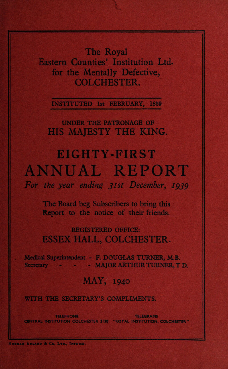 The Royal Eastern Counties’ Institution Ltd. for the Mentally Defective, COLCHESTER. IS INSTITUTED 1st FEBRUARY, 1859 KtMMMMNM UNDER THE PATRONAGE OF MAJESTY THE KING, For the year ending jist December, 1939 Report to the notice of their friends. REGISTERED OFFICE: ESSEX HALL, COLCHESTER Medical Superintendent - F. DOUGLAS TURNER, M.B. Secretary - - - MAJOR ARTHUR TURNER, T,D. WITH THE SECRETARY'S COMPLIMENTS. ;*;v v ;£: 's'.}'. TELEPHONE • TELEGRAMS * CENTRAL INSTITUTION COLCHESTER 3133 “ROYAL INSTITUTION, COLCHBSTflft& Normas Aolajrd & Co, Lts., Ipswich.