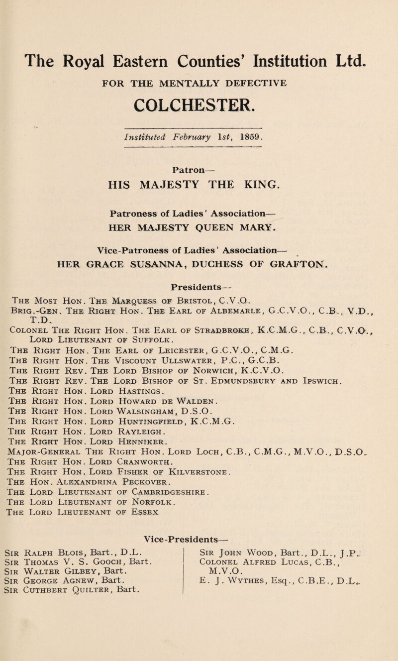 The Royal Eastern Counties’ Institution Ltd. FOR THE MENTALLY DEFECTIVE COLCHESTER. Instituted February ls2, 1859. Patron— HIS MAJESTY THE KING. Patroness of Ladies ’ Association— HER MAJESTY QUEEN MARY. Vice-Patroness of Ladies’ Association— HER GRACE SUSANNA, DUCHESS OF GRAFTON. Presidents— The Most Hon. The Marquess of Bristol, C.V.O. Brig.-Gen. The Right Hon. The Earl of Albemarle, G.C.V.O., C.B., V.D. T.D. Colonel The Right Hon. The Earl of Stradbroke, K.C.M.G., C.B., C.V.O. Lord Lieutenant of Suffolk. The Right Hon. The Earl of Leicester, G.C.V.O., C.M.G. The Right Hon. The Viscount Ullswater, P.C., G.C.B. The Right Rev. The Lord Bishop of Norwich, K.C.V.O. The Right Rev. The Lord Bishop of St. Edmundsbury and Ipswich. The Right Hon. Lord Hastings. The Right Hon. Lord Howard de Walden. The Right Hon. Lord Walsingham, D.S.O. The Right Hon. Lord Huntingfield, K.C.M.G. The Right Hon. Lord Rayleigh. The Right Hon. Lord Henniker. Major-General The Right Hon. Lord Loch, C.B., C.M.G., M.V.O., D.S.O.. The Right Hon. Lord Cranworth. The Right Hon. Lord Fisher of Kilverstone. The Hon. Alexandrina Peckover. The Lord Lieutenant of Cambridgeshire. The Lord Lieutenant of Norfolk. The Lord Lieutenant of Essex Vice-Presidents—• Sir Ralph Blois, Bart., D.L. Sir Thomas V. S. Gooch, Bart. Sir Walter Gilbey, Bart. Sir George Agnew, Bart. Sir Cuthbert Quilter, Bart. Sir John Wood, Bart., D.L., J.P. Colonel Alfred Lucas, C.B., M.V.O. E. J. Wythes, Esq., C.B.E., D.L,.