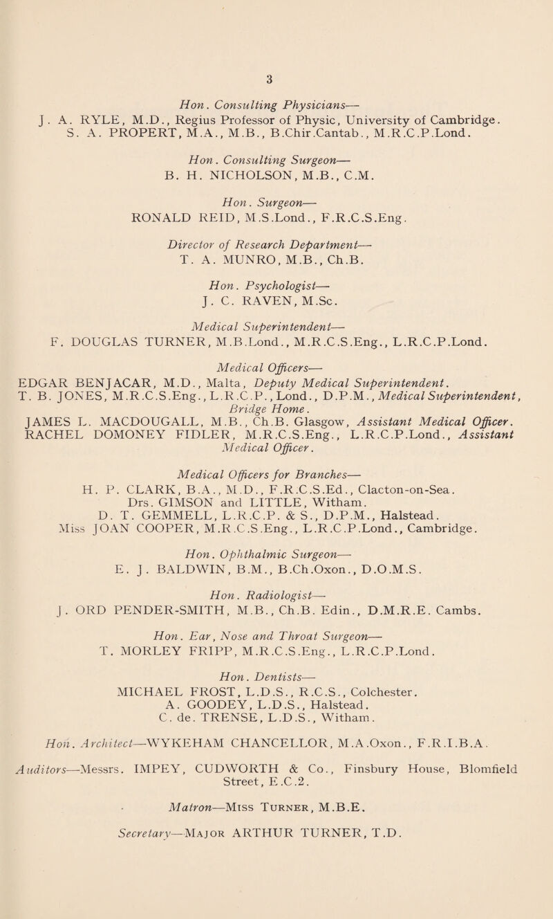 Hon. Consulting Physicians— J . A. RYLE, M.D., Regius Professor of Physic, University of Cambridge. S. A. PROPERT, M.A., M.B., B.Chir.Cantab., M.R.C.P.Lond. Hon. Consulting Surgeon— B. H. NICHOLSON, M.B., C.M. Hon. Surgeon— RONALD REID, M.S.Lond., F.R.C.S.Eng. Director of Research Department—■ T. A. MUNRO, M.B., Ch.B. Hon. Psychologist—• J. C. RAVEN, M.Sc. Medical Superintendent— F. DOUGLAS TURNER, M.B.Lond., M.R.C.S.Eng., L.R.C.P.Lond. Medical Officers— EDGAR BENJACAR, M.D., Malta, Deputy Medical Superintendent. T. B. JONES, M .R.C.S.Eng., L.R.C.P., Lond., D.P.M., Medical Superintendent, Bridge Home. JAMES L. MACDOUGALL, M.B., Ch.B. Glasgow, Assistant Medical Officer. RACHEL DOMONEY FIDLER, M.R.C.S.Eng., L.R.C.P.Lond., Assistant Medical Officer. Medical Officers for Branches— H. P. CLARK, B.A., M.D., F.R.C.S .Ed., Clacton-on-Sea. Drs. GIMSON and LITTLE, Witham. D. T. GEMMELL, L.R.C.P. & S., D.P.M., Halstead. Miss JOAN COOPER, M.R.C.S .Eng., L.R.C.P.Lond., Cambridge. Hon. Ophthalmic Surgeon—- E. J. BALDWIN, B.M., B.Ch.Oxon., D.O.M.S. Hon. Radiologist—- j. ORD PENDER-SMITH, M.B., Ch.B. Edin., D.M.R.E. Cambs. Hon. Ear, Nose and Throat Surgeon— T. MORLEY FRIPP, M.R.C.S .Eng., L.R.C.P.Lond. Hon. Dentists— MICHAEL FROST, L.D.S., R.C.S., Colchester. A. GOODEY, L.D.S., Halstead. C. de. TRENSE, L.D.S., Witham. Hon. Architect—WYKEHAM CHANCELLOR, M.A.Oxon., F.R.I.B.A. Auditors—Messrs. IMPEY, CUDWORTH & Co., Finsbury House, Blomfield Street, E .C .2. Matron—Miss Turner, M.B.E. Secretary—Major ARTHUR TURNER, T.D.
