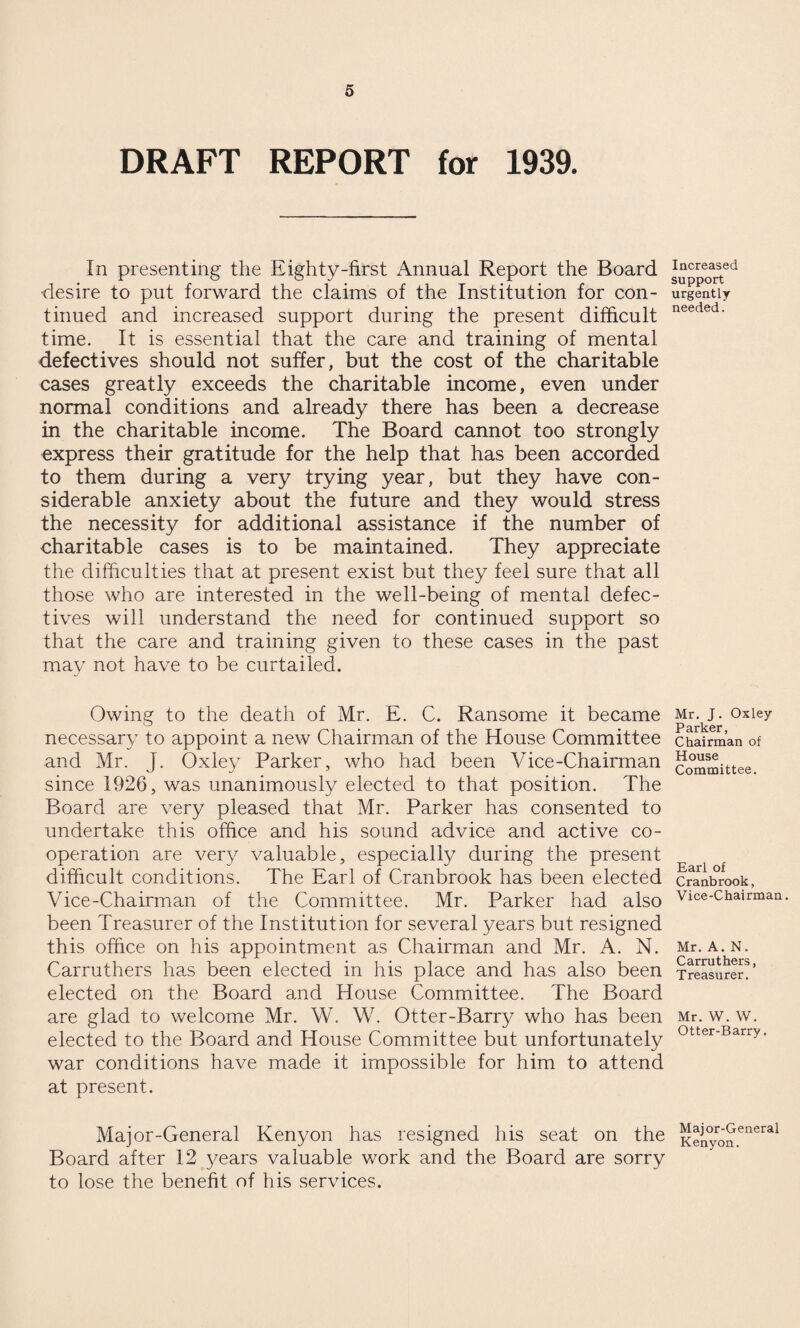 DRAFT REPORT for 1939. In presenting the Eighty-first Annual Report the Board •desire to put forward the claims of the Institution for con¬ tinued and increased support during the present difficult time. It is essential that the care and training of mental defectives should not suffer, but the cost of the charitable cases greatly exceeds the charitable income, even under normal conditions and already there has been a decrease in the charitable income. The Board cannot too strongly express their gratitude for the help that has been accorded to them during a very trying year, but they have con¬ siderable anxiety about the future and they would stress the necessity for additional assistance if the number of charitable cases is to be maintained. They appreciate the difficulties that at present exist but they feel sure that all those who are interested in the well-being of mental defec¬ tives will understand the need for continued support so that the care and training given to these cases in the past may not have to be curtailed. Owing to the death of Mr. E. C. Ransome it became necessary to appoint a new Chairman of the House Committee and Mr. J. Oxley Parker, who had been Vice-Chairman since 1926, was unanimously elected to that position. The Board are very pleased that Mr. Parker has consented to undertake this office and his sound advice and active co¬ operation are very valuable, especially during the present difficult conditions. The Earl of Cranbrook has been elected Vice-Chairman of the Committee. Mr. Parker had also been Treasurer of the Institution for several years but resigned this office on his appointment as Chairman and Mr. A. N. Carruthers has been elected in his place and has also been elected on the Board and House Committee. The Board are glad to welcome Mr. W. W. Otter-Barry who has been elected to the Board and House Committee but unfortunately war conditions have made it impossible for him to attend at present. Major-General Kenyon has resigned his seat on the Board after 12 years valuable work and the Board are sorry to lose the benefit of his services. Increased support urgently- needed. Mr. J. Oxley Parker, Chairman of House Committee. Earl of Cranbrook, Vice-Chairman. Mr. A. N. Carruthers, Treasurer. Mr. W. W. Otter-Barry. Major-General Kenyon.