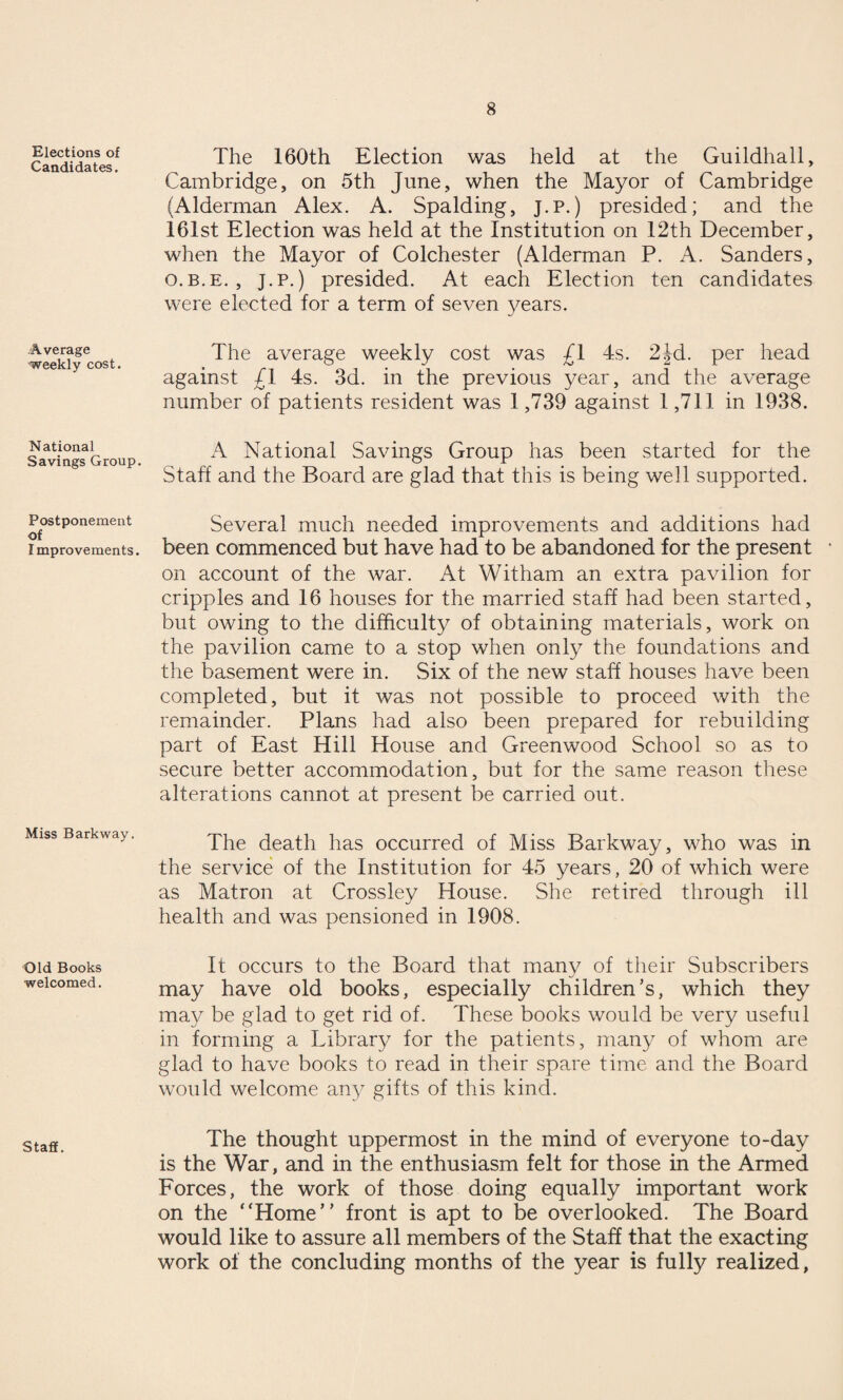 Elections of Candidates. Average weekly cost. National Savings Group. Postponement of Improvements. Miss Barkway. Old Books welcomed. Staff. The 160th Election was held at the Guildhall, Cambridge, on 5th June, when the Mayor of Cambridge (Alderman Alex. A. Spalding, j.p.) presided; and the 161st Election was held at the Institution on 12th December, when the Mayor of Colchester (Alderman P. A. Sanders, o.b.e. , J.p.) presided. At each Election ten candidates were elected for a term of seven years. The average weekly cost was £1 4s. 2Jd. per head against £1 4s. 3d. in the previous year, and the average number of patients resident was 1,739 against 1,711 in 1938. A National Savings Group has been started for the Staff and the Board are glad that this is being well supported. Several much needed improvements and additions had been commenced but have had to be abandoned for the present on account of the war. At Witham an extra pavilion for cripples and 16 houses for the married staff had been started, but owing to the difficulty of obtaining materials, work on the pavilion came to a stop when only the foundations and the basement were in. Six of the new staff houses have been completed, but it was not possible to proceed with the remainder. Plans had also been prepared for rebuilding part of East Hill House and Greenwood School so as to secure better accommodation, but for the same reason these alterations cannot at present be carried out. The death has occurred of Miss Barkway, who was in the service of the Institution for 45 years, 20 of which were as Matron at Crossley House. She retired through ill health and was pensioned in 1908. It occurs to the Board that many of their Subscribers may have old books, especially children’s, which they may be glad to get rid of. These books would be very useful in forming a Library for the patients, many of whom are glad to have books to read in their spare time and the Board would welcome any gifts of this kind. The thought uppermost in the mind of everyone to-day is the War, and in the enthusiasm felt for those in the Armed Forces, the work of those doing equally important work on the “Home” front is apt to be overlooked. The Board would like to assure all members of the Staff that the exacting work of the concluding months of the year is fully realized,
