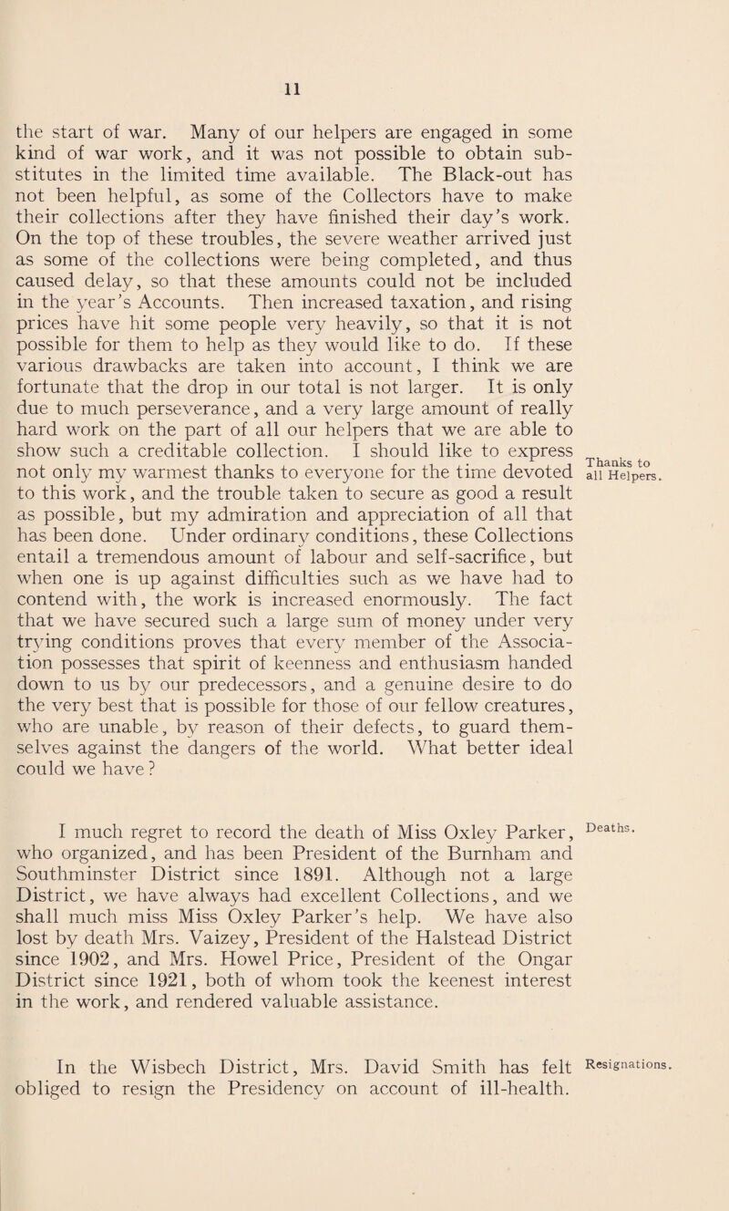 the start of war. Many of onr helpers are engaged in some kind of war work, and it was not possible to obtain sub¬ stitutes in the limited time available. The Black-out has not been helpful, as some of the Collectors have to make their collections after they have finished their day’s work. On the top of these troubles, the severe weather arrived just as some of the collections were being completed, and thus caused delay, so that these amounts could not be included in the year’s Accounts. Then increased taxation, and rising prices have hit some people very heavily, so that it is not possible for them to help as they would like to do. If these various drawbacks are taken into account, I think we are fortunate that the drop in our total is not larger. It is only due to much perseverance, and a very large amount of really hard work on the part of all our helpers that we are able to show such a creditable collection. I should like to express not only my warmest thanks to everyone for the time devoted to this work, and the trouble taken to secure as good a result as possible, but my admiration and appreciation of all that has been done. Under ordinary conditions, these Collections entail a tremendous amount of labour and self-sacrifice, but when one is up against difficulties such as we have had to contend with, the work is increased enormously. The fact that we have secured such a large sum of money under very trying conditions proves that every member of the Associa¬ tion possesses that spirit of keenness and enthusiasm handed down to us by our predecessors, and a genuine desire to do the very best that is possible for those of our fellow creatures, who are unable, b}^ reason of their defects, to guard them¬ selves against the dangers of the world. What better ideal could we have ? I much regret to record the death of Miss Oxley Parker, who organized, and has been President of the Burnham and Southminster District since 1891. Although not a large District, we have always had excellent Collections, and we shall much miss Miss Oxley Parker’s help. We have also lost by death Mrs. Vaizey, President of the Halstead District since 1902, and Mrs. Howel Price, President of the Ongar District since 1921, both of whom took the keenest interest in the work, and rendered valuable assistance. In the Wisbech District, Mrs. David Smith has felt obliged to resign the Presidency on account of ill-health. Thanks to all Helpers. Deaths. Resignations.