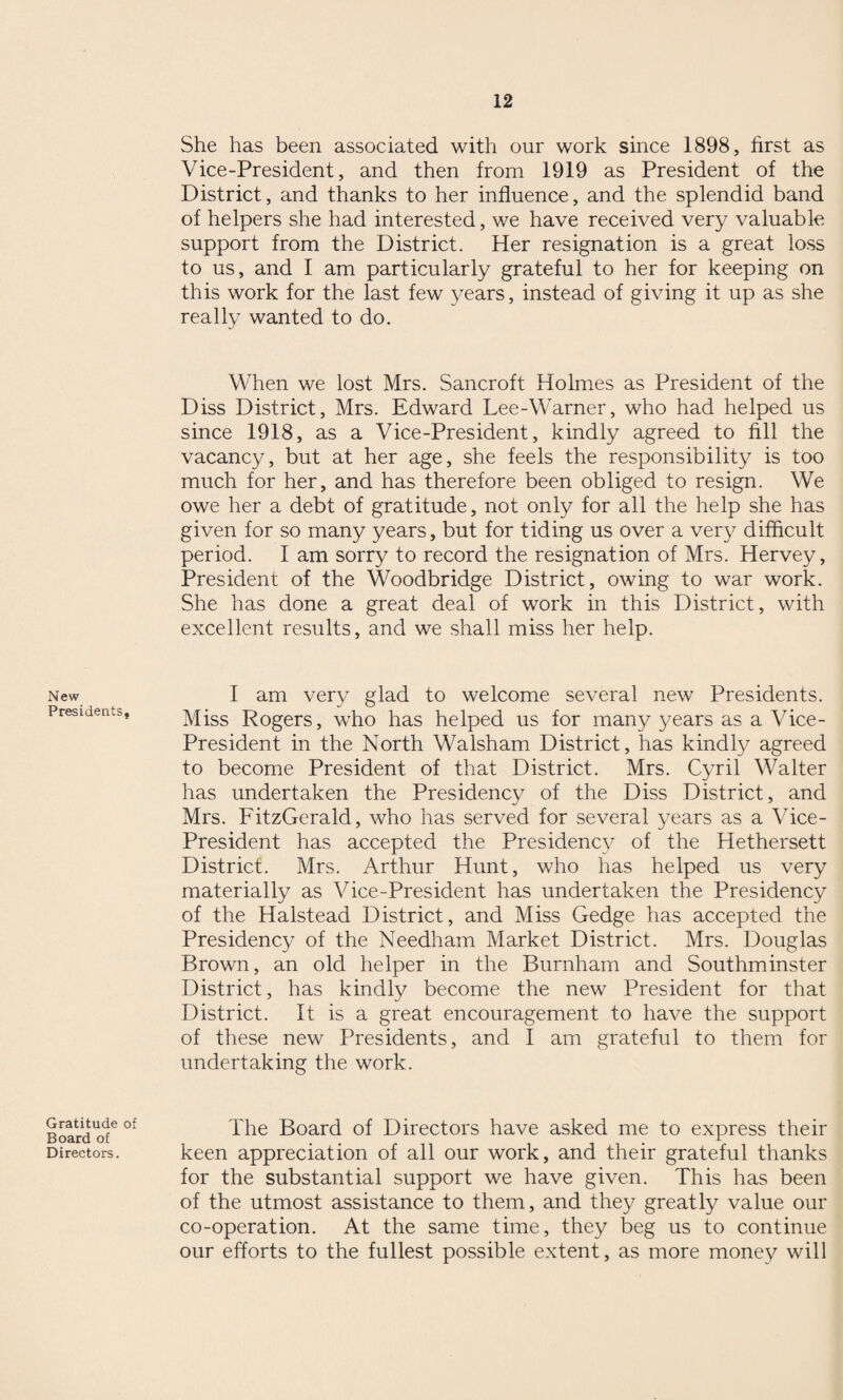 New Presidents. Gratitude of Board of Directors. She has been associated with our work since 1898, first as Vice-President, and then from 1919 as President of the District, and thanks to her influence, and the splendid band of helpers she had interested, we have received very valuable support from the District. Her resignation is a great loss to us, and I am particularly grateful to her for keeping on this work for the last few years, instead of giving it up as she really wanted to do. When we lost Mrs. Sancroft Holmes as President of the Diss District, Mrs. Edward Lee-Warner, who had helped us since 1918, as a Vice-President, kindly agreed to fill the vacancy, but at her age, she feels the responsibility is too much for her, and has therefore been obliged to resign. We owe her a debt of gratitude, not only for all the help she has given for so many years, but for tiding us over a very difficult period. I am sorry to record the resignation of Mrs. Hervey, President of the Woodbridge District, owing to war work. She has done a great deal of work in this District, with excellent results, and we shall miss her help. I am very glad to welcome several new Presidents. Miss Rogers, who has helped us for many years as a Vice- President in the North Walsham District, has kindly agreed to become President of that District. Mrs. Cyril Walter has undertaken the Presidency of the Diss District, and Mrs. FitzGerald, who has served for several years as a Vice- President has accepted the Presidency of the Hethersett District. Mrs. Arthur Hunt, who has helped us very materially as Vice-President has undertaken the Presidency of the Halstead District, and Miss Gedge has accepted the Presidency of the Needham Market District. Mrs. Douglas Brown, an old helper in the Burnham and Southminster District, has kindly become the new President for that District. It is a great encouragement to have the support of these new Presidents, and I am grateful to them for undertaking the work. The Board of Directors have asked me to express their keen appreciation of all our work, and their grateful thanks for the substantial support we have given. This has been of the utmost assistance to them, and they greatly value our co-operation. At the same time, they beg us to continue our efforts to the fullest possible extent, as more money will