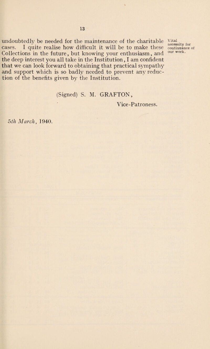 undoubtedly be needed for the maintenance of the charitable cases. I quite realise how difficult it will be to make these Collections in the future, but knowing your enthusiasm, and the deep interest you all take in the Institution, I am confident that we can look forward to obtaining that practical sympathy and support which is so badly needed to prevent any reduc¬ tion of the benefits given by the Institution. (Signed) S. M. GRAFTON, Vice-Patroness. 5 th March, 1940. Vital necessity for continuance of our work.