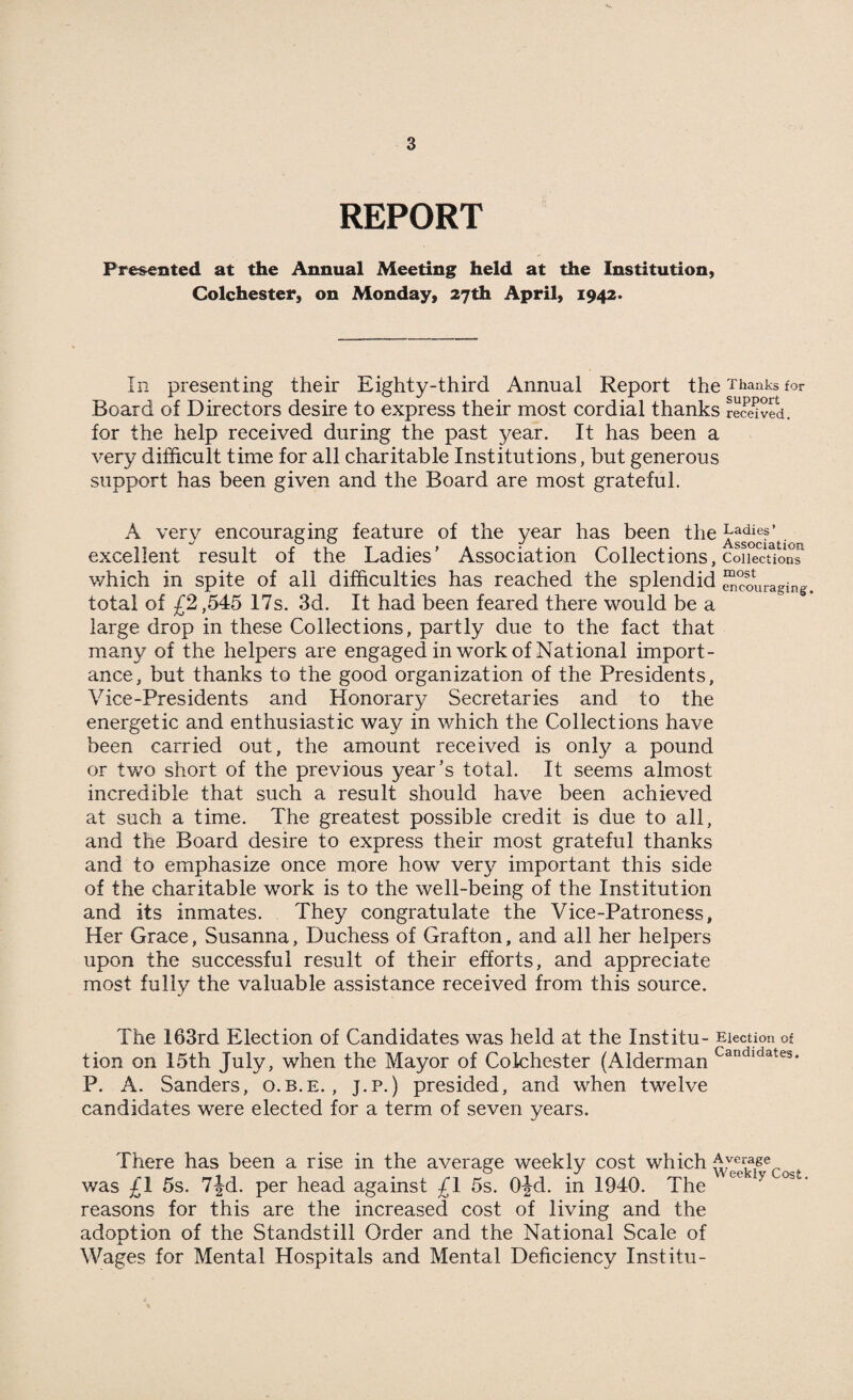 REPORT Presented at the Annual Meeting held at the Institution, Colchester, on Monday, 27th April, 1942. In presenting their Eighty-third Annual Report the Thanks for Board of Directors desire to express their most cordial thanks receded, for the help received during the past year. It has been a very difficult time for all charitable Institutions, but generous support has been given and the Board are most grateful. A verv encouraging feature of the year has been the Ladief ’ . *■/ C/ kj ^ «✓ Associaf 100 excellent result of the Ladies’ Association Collections, Collections which in spite of all difficulties has reached the splendid SSfuragin^. total of £2,545 17s. 3d. It had been feared there would be a large drop in these Collections, partly due to the fact that many of the helpers are engaged in work of National import¬ ance, but thanks to the good organization of the Presidents, Vice-Presidents and Honorary Secretaries and to the energetic and enthusiastic way in which the Collections have been carried out, the amount received is only a pound or two short of the previous year’s total. It seems almost incredible that such a result should have been achieved at such a time. The greatest possible credit is due to all, and the Board desire to express their most grateful thanks and to emphasize once more how very important this side of the charitable work is to the well-being of the Institution and its inmates. They congratulate the Vice-Patroness, Her Grace, Susanna, Duchess of Grafton, and all her helpers upon the successful result of their efforts, and appreciate most fully the valuable assistance received from this source. The 163rd Election of Candidates was held at the Institu- Election of tion on 15th July, when the Mayor of Colchester (Alderman Caudldates- P. A. Sanders, o.b.e. , J.p.) presided, and when twelve candidates were elected for a term of seven years. There has been a rise in the average weekly cost which Averager . was £1 5s. 7|d. per head against £1 5s. O-Jd. in 1940. The ee y °^' reasons for this are the increased cost of living and the adoption of the Standstill Order and the National Scale of j. Wages for Mental Hospitals and Mental Deficiency Institu-