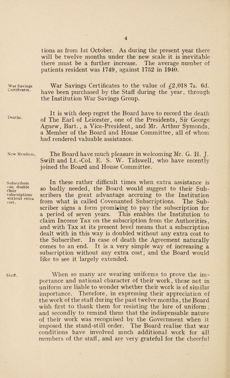 War Savings Certificates. Deaths. New Members. Subscribers can double t'heir subscriptions without extra cost. Staff. tions as from 1st October. As during the present year there will be twelve months under the new scale it is inevitable there must be a further increase. The average number of patients resident was 1749, against 1752 in 1940. War Savings Certificates to the value of £2,018 7s. 6d. have been purchased by the Staff during the year, through the Institution War Savings Group. It is with deep regret the Board have to record the death of The Earl of Leicester, one of the Presidents, Sir George Agnew, Bart. , a Vice-President, and Mr. Arthur Symonds, a Member of the Board and House Committee, all of whom had rendered valuable assistance. The Board have much pleasure in welcoming Mr. G. H. J. Swift and Lt.-Col. E. S. W. Tidswell, who have recently joined the Board and House Committee. In these rather difficult times when extra assistance is so badly needed, the Board would suggest to their Sub¬ scribers the great advantage accruing to the Institution from what is called Covenanted Subscriptions. The Sub¬ scriber signs a form promising to pay the subscription for a period of seven years. This enables the Institution to claim Income Tax on the subscription from the Authorities, and with Tax at its present level means that a subscription dealt with in this way is doubled without any extra cost to the Subscriber. In case of death the Agreement naturally comes to an end. It is a very simple way of increasing a subscription without any extra cost, and the Board would like to see it‘largely extended. When so many are wearing uniforms to prove the im¬ portance and national character of their work, those not in uniform are liable to wonder whether their work is of similar importance. Therefore, in expressing their appreciation of the work of the staff during the past twelve months, the Board wish first to thank them for resisting the lure of uniform ; and secondly to remind them that the indispensable nature of their work was recognised by the Government when it imposed the stand-still order. The Board realise that war conditions have involved much additional work for all members of the staff, and are very grateful for the cheerful